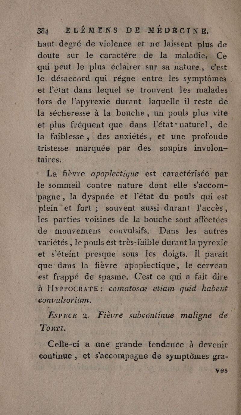 haut degré de violence et ne laissent plus de doute sur le caractère de la maladie, Ce qui peut le plus éclairer sur sa nature, Cest le désaccord qui régne entre les symptômes et l’état dans lequel se trouvent les malades lors de l’apyrexie durant laquelle il reste de Ja sécheresse à la bouche, un pouls plus vite et plus fréquent que dans l'état’ naturel, de la faiblesse , des anxiétés, et une profonde tristesse marquée par des soupirs involon- taires,. La fièvre apoplectique est caractériséé par le sommeil contre nature dont elle s’accom- ‘pagne, la dyspnée et l’état du pouls qui est plein et fort ; souvent aussi durant l’accès, les parties voisines de la bouche sont affectées de mouvemens convulsifs Dans les autres variétés , le pouls ést très-faible durant la pyrexie et s'éteint presque sous les doigts. Il paraît que dans la fièvre apoplectique, le cerveau est frappé de spasme. C'est ce qui a fait dire à HYPPOCRATE: comatosæ etiam quid habent convulsorium. EsPrce 2. Fièvre subcontinue maligne de Torri. Vi Celle-ci à une grande tendance à devenir continue , et s'accompagne de symptômes gra- ves