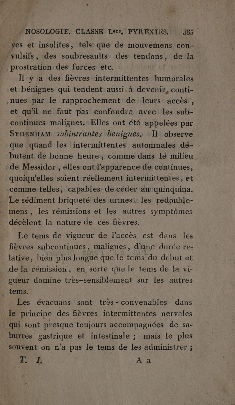 _ yes et insolites, tels que de mouvemens con- … vulsifs, des soubresaults des tendons, de la | prostration des forces etc. “ Or Il y a des fièvres intermittentes humorales et bénignes qui tendent aussi.à devenir, conti-. nues par le rapprochement de leurs: accès’, et quil ne faut pas confondre avec les sub- continues malignes. Elles ont été appelées par SYDENHAM subintrantes benignes. 11 observe que, quand les intermittentes automnales dé- butent de bonne heure, comme dans le milieu de Messidor , elles ont l'apparence de continues, quoiqu'’elles soient réellement intermittentes, et comme telles, capables de céder aw quinquina. Le sédiment briqueté des urines, les redouble- mens, les rémissions et les autres symptômes décèlent la nature de ces fièvres. Le tems de vigueur de l'accès est dans les fièvres subcontinues, malignes, d’une durée re- lative, bien plus longue que le tems du début et de la rémission, en sorte que le tems de la vi- gueur domine très-sensiblement sur les autres . tems. | Les évacuans sont très-convenables dans le principe des fièvres intermittentes nervales _ qui sont presque toujours accompagnées de sa- burres gastrique et intestinale ; mais le plus souvent on n'a pas le tems de les administrer ; ne L | A a ta