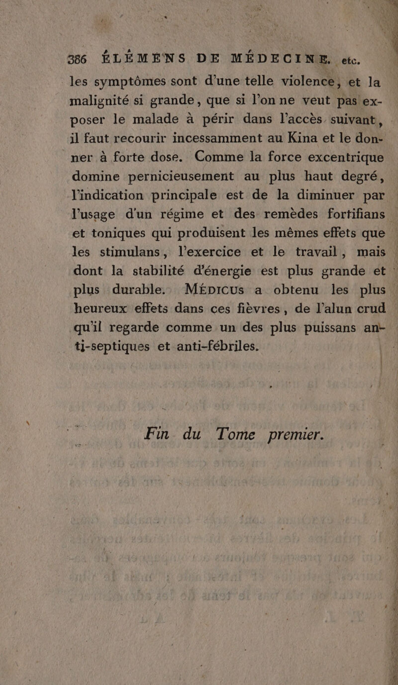 ,* Le 386 ÉLÉMÉNS DE MÉDECINE. ete. les symptômes sont d’une telle violence, et la malignité si grande, que si l’on ne veut pas!'ex- poser le malade à périr dans l’acces suivant, il faut recourir incessamment au Kina et le don- ner à forte dose. Comme la force excentrique D OT NTST l'indication principale est de la diminuer par et toniques qui produisent les mêmes effets que les stimulans, l'exercice et le travail, mais plus durable. MÉpicus a obtenu les plus heureux effets dans ces fièvres, de l’alun crud qu'il regarde comme un des plus puissans ant- tj-septiques et anti-fébriles. Fin du Tome premier.