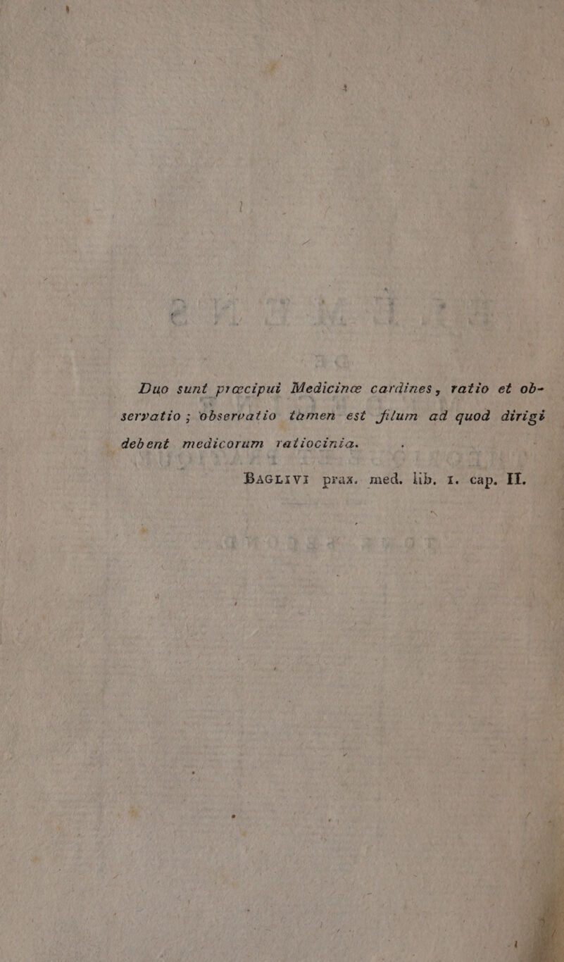 Duo sunt prœcipui Medicinæ cardines, ratio et ob- servatio ; observatio tamen est filum ad quod dirigë debent medicorum ratiocinia. BAGLIVI prax. med. lib, 1. cap. EL.