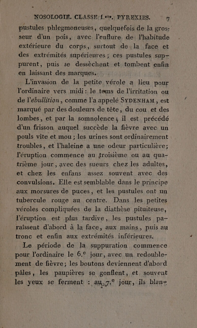 pustules phlegmoneuses, quelquefois de la gros: seur d'un pois, avec l’enflure de l'habitude extérieure du corps, surtout de. la face et des extrémités supérieures; ces pustules sup- purent, puis se dessèchent et tombent enfin _en laissant des marques, _ L’invasion de la petite vérole a lieu pour l'ordinaire vers midi: le tems de l'irritation ou de l’ébullition , comme l’a appelé SYDENHAM, est marqué par des douleurs de tête, du cou et des Jombes, et par la somnolence; il est précédé d’un frisson auquel succède la fièvre avec un pouls vite et mou ; les urines sont ordinairement troubles, et l’haleine a une odeur particulière; léruption commence au troisième ou au qua- trièeme jour, avec des sueurs chez les adultes, et chez les enfans assez souvent avec des convulsions, Ælle est semblable dans le principe aux morsures de puces, et les pustules ont un tubercule rouge au centre. Dans les petites véroles compliquées de la diathèse pituiteuse, l’éruption est plus tardive, les pustules pa- raissent d’abord à la face, aux mains, puis au tronc et enfin aux extrémités inférieures. Le période de la suppuration commence pour l'ordinaire le 6.€ jour, avec un redouble- ment de fièvre; les boutons deviennent d’abord _pâles, les paupières se gonflent, et souvent les veux se ferment : au,,7.° jour, ils blen+