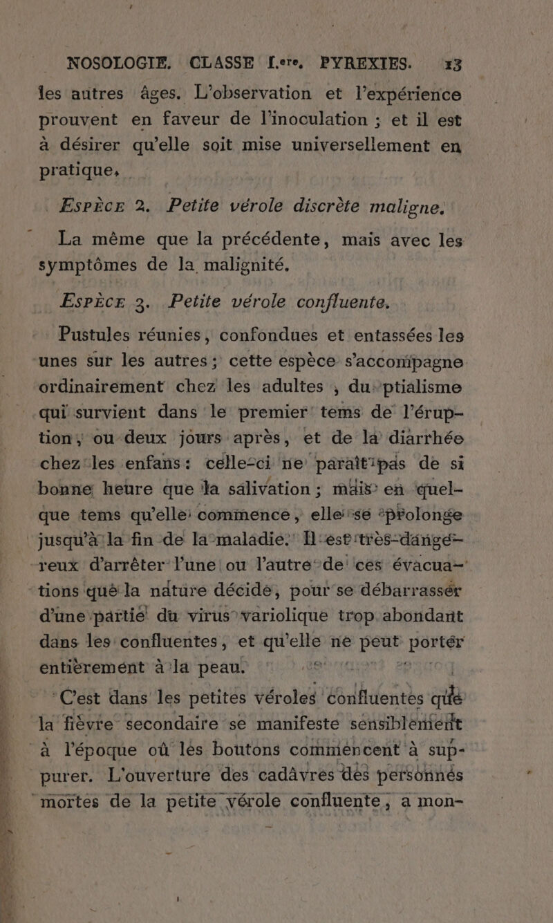 les autres âges. L'observation et l'expérience prouvent en faveur de l’inoculation ; et il est à désirer qu'elle soit mise universellement en pratique, _ Espèce 2. Petite vérole discrète maligne. La même que la précédente, mais avec les symptômes de la malignité. Espècr 3. Petite vérole confluente. Pustules réunies, confondues et entassées les ordinairement chez les adultes ; duptialisme tion; ou-deux jours après, et de là diarrhée chez'les enfans: celle-ci ne paraîtipas de si bonne heure que la sälivation ; mäis: en duel- que tems qu’elle: commence , ellese #prolonge reux d'arrêter l’une ou l’autre‘ de ces évacua- tions qué la nature décidé, pour'se débarrassér d’une ‘partié du virus variolique trop abondant dans les conîfluentes, et qu’elle né + PE al entièremént à la peau. Le ‘C'est dans les petites véroles Cbnfluentés sb la fièvre secondaire se manifeste sensiblement purer. L'ouverture des cadâvres des personnés mortes de la petite vérole confluente, a mon-