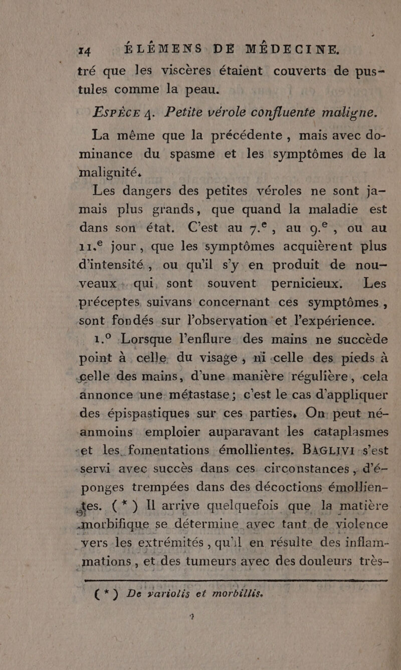 tré que les viscères étaient couverts de pus- tules comme la peau. EsPicr À. Petite vérole confluente maligne. La même que la précédente , maïs avec do- minance du spasme et les symptômes de la malignité, Les dangers des petites véroles ne sont ja- mais plus grands, que quand la maladie est dans son état. C'est au 7.°, au 9.°, ou au 11.° jour , que les symptômes acquièrent plus d'intensité, ou qu'il s'y en produit de nou- veaux: qui, sont souvent pernicieux. Les préceptes, suivans concernant ces symptômes, sont fondés sur l'observation et l'expérience. 1.9 Lorsque l’enflure des mains ne succède point à celle du visage , ni-celle des pieds à gelle des mains, d’une manière régulière, cela annonce une. métastase; c'est le cas d'appliquer des épispastiques sur ces parties, On: peut né- ‘anmoins emploier auparavant les cataplasmes -et les fomentations émollientes. BAGLIVI s'est servi avec succès dans ces circonstances ; d’é- ponges trempées dans des décoctions émollien- des. (*) I arrive quelquefois que la matière -morbifique se détermine avec tant. de violence _vers les extrémités, qu'il en résulte des inflam- .mations , et des tumeurs avec des douleurs très- (*) De variolis et morbéllis. 9