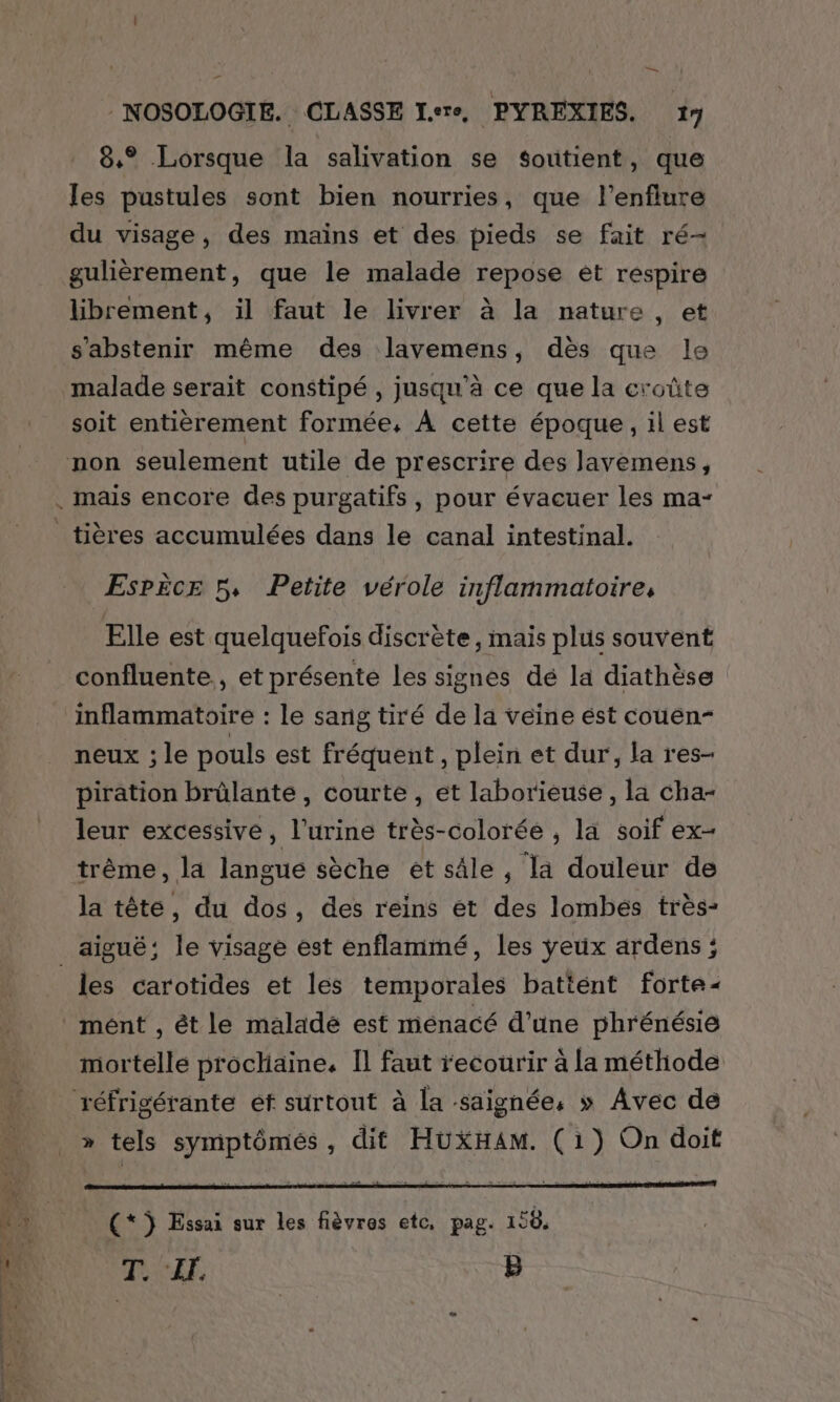 t — _ - NOSOLOGIE. CLASSE I.ere, PYREXIES. 17 8,° Lorsque la salivation se soutient, que les pustules sont bien nourries, que l’enflure du visage, des mains et des pieds se fait ré- gulièrement, que le malade repose ét respire librement, il faut le livrer à la nature , et s'abstenir même des lavemens, dès que le malade serait constipé , jusqu'à ce que la croûte soit entièrement formée, À cette époque, il est tières accumulées dans le canal intestinal. Esrèce 5, Petite vérole inflammatoire, Elle est quelquefois discrète, mais plus souvent confluente., et présente les signes dé la diathèse inflammatoire : le sang tiré de la veine ést couen- neux ; le pouls est fréquent , plein et dur, la res- piration brûlante, courte, et laborieuse, la cha- leur excessive, l'urine très-colorée , la soif ex- trême, la langue sèche ét sâle , la douleur de la tête, du dos, des reins et des lombés très- les carotides et les temporales battént forte mént , êt le malade est ménacé d’une phrénésie mortelle procliaine, Il faut recourir à la méthode » tels symptômés, dit HUXHAMm. (1) On doit (* j Essai sur les fièvres etc, pag. 158. 1 £E B