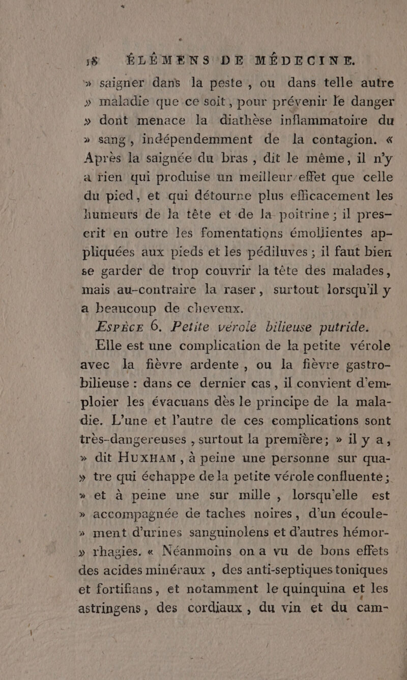 é 58 ÉLÉMENS DE MÉDECINE » saigner dans la peste, ou dans telle autre » maladie que ce soit, pour prévenir le danger » dont menace la diathèse inflammatoire du » sang, indépendemment de la contagion. « Apiol la saignée du bras , dit le même, il n’y a rien qui produise un meilleur’effet que celle du pied, et qui détourne plus efficacement les humeuts de la tête et de la poitrine ; il pres- erit en outre Îles fomentations émollientes ap- pliquées aux pieds et les pédiluves ; il faut bien se garder de trop couvrir la tête des malades, mais au-contraire la raser, surtout lorsqu'il y a beaucoup de cheveux. Esrëce 6. Petite vérole bilieuse putride. Elle est une complication de la petite vérole avec Ja fièvre ardente, ou la fièvre gastro- bilieuse : dans ce dernier cas, il convient d’em- ploier les évacuans dès le principe de la mala- die. L'une et l’autre de ces eomplications sont très-dangereuses , surtout la première; »ilya, » dit HUXHAM , à peine une personne sur qua- » tre qui échappe de la petite vérole confluenté ; » et à peine une sur mille , lorsqu'elle est » accompagnée de taches noires, d’un écoule- : » ment d’urines sanguinolens et d’autres hémor- » rhagies. « Néanmoins on a vu de bons effets des acides minéraux , des anti-septiques toniques et fortifians, et notamment le quinquina et les astringens, des cordiaux , du vin et du cam-