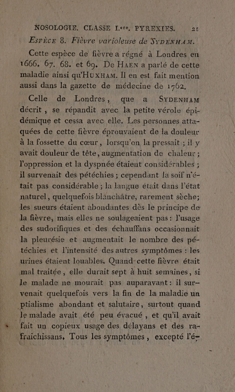 EsrècE 8. Fièvre varioleuse de SYDEN HA v. Cette espèce de fièvre a régné à Londres en 1666, 67. 68. et 60, De HAEN a parlé de cette maladie ainsi qu'HuxHaAm. Il en est fait mention aussi dans la gazette de médecine de 1762. Celle de Londres ,) que a SYDENHAM décrit , se répandit avec la petite vérole épi- démique et cessa avec elle. Les personnes atta- quées de cette fièvre éprouvaient de la douleur à la fossette du cœur, lorsqu'on la pressait ; il y avait douleur de tête, augmentation de chaleur ; l'oppression et la dyspnée étaient considérables ; il survenait des pétéchies ; cependant la soif n'é- tait pas considérable ; la langue était dans l’état naturel, quelquefois blinchâtre, rarement sèche; les sueurs étaient abondantes dès le principe de la fièvre, mais elles ne soulageaient pas: l'usage des sudorifiques et des échauffans occasionnait la pleurésie et augmentait le nombre des pé- téchies et l'intensité des autres symptômes : les urines étaient louables, Quand-cette fièvre était mal traitée, elle durait sept à huit semaines, si le malade ne mourait pas auparavant: il sur- venait quelquefois vers la fin de la maladie un ptialisme abondant et salutaire, surtout quand Je malade avait été peu évacué , et qu'il avait fait un copieux usage des, délayans et des ra- fraichissans, Tous les symptômes, excepté l'é-