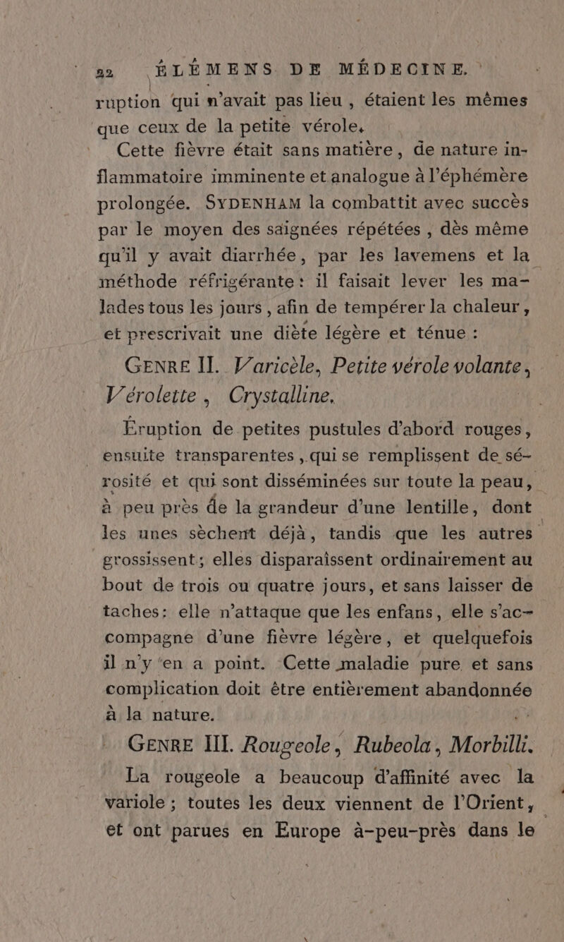 ruption Qui n'avait pas lieu , étaient les mêmes que ceux de la petite vérole. Cette fièvre était sans matière, de nature in- flammatoire imminente et analogue à l’éphémère prolongée. SYDENHAM la combattit avec succès par le moyen des saignées répétées , dès même qu'il y avait diarrhée, par les lavemens et la méthode réfrigérante: il faisait lever les ma- lades tous les jours , afin de tempérer la chaleur, et prescrivait une diète légère et ténue : GENRE IL. Jaricèle, Petite vérole RARES V’éroleite, Crystalline, Éruption de petites pustules d'abord rouges, ensuite transparentes , qui se remplissent de sé- rosité et qui sont disséminées sur toute la peau, à peu près de la grandeur d’une lentille, dont les unes sèchent déjà, tandis que les autres grossissent; elles disparaissent ordinairement au bout de trois ou quatre jours, et sans laisser de taches: elle n’attaque que les enfans, elle s’ac- compagne d’une fièvre légère, et quelquefois il n y'en a point. Cette maladie pure et sans complication doit être entièrement abandonnée à la nature. GENRE III. Rougeole, Rubeola, Morbill. La rougeole a beaucoup d’affinité avec la variole ; toutes les deux viennent de l'Orient, et ont parues en Europe à-peu-près dans le