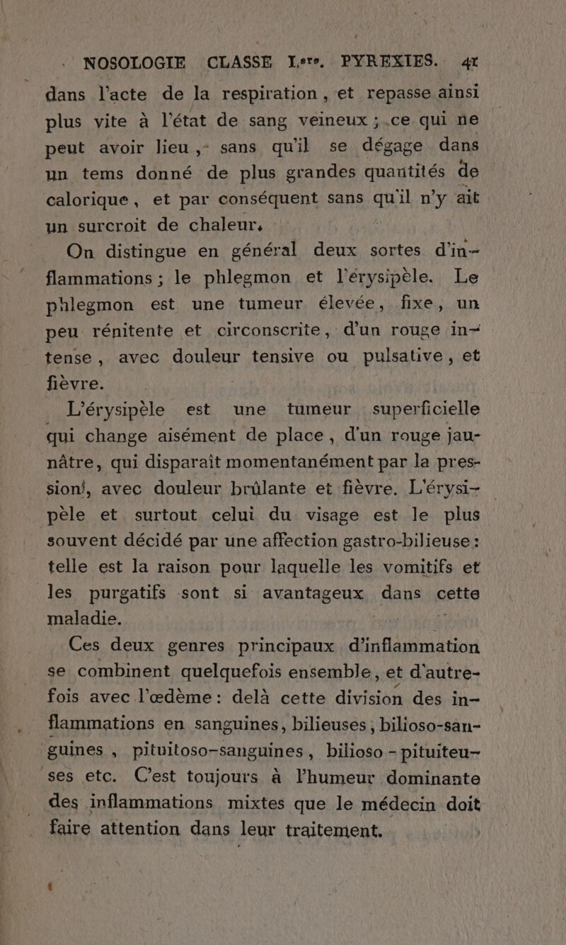 dans l'acte de la respiration , et repasse ainsi plus vite à l’état de sang veineux ;.ce qui ne peut avoir lieu ,- sans qu'il se dégage dans un tems donné de plus grandes quantités de calorique, et par conséquent sans qu'il n’y ait un surcroit de chaleur, On distingue en général deux sortes d’in-- flammations ; le phlegmon et l'érysipèle. Le phlegmon est une tumeur élevée, fixe, un peu rénitente et circonscrite, d’un rouge in- tense, avec douleur tensive ou pulsative, et fièvre. L'érysipèle est une tumeur superficielle qui change aisément de place, d'un rouge jau- nâtre, qui disparaît momentanément par la pres- sion!, avec douleur brülante et fièvre. L'érysi- pèle et surtout celui du visage est le plus souvent décidé par une affection gastro-bilieuse : telle est la raison pour laquelle les vomitifs et les purgatifs sont si avantageux dans cette maladie. à; Ces deux genres principaux d’inflammation se combinent quelquefois ensemble, et d'autre- fois avec l'æœdème: delà cette division des in- flammations en sanguines, bilieuses, bilioso-san- guines , pituitoso-sanguines, bilioso - pituiteu- ses etc. C'est toujours à l’humeur dominante des inflammations mixtes que le médecin doit faire attention dans leur traitement.