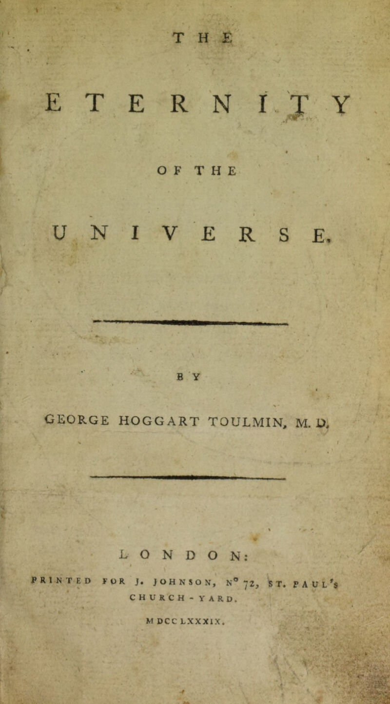 THE E T E R N f T Y , « I O F T H E ^ I UNIVERSE, t \ GEORGE HOGGART TOULMIN, M. D, LONDON: PRINTED FPR J. JOHNSON, N® 72, S T. P A U L CHURCH - YARD. M DCC LXXXIX, 1^- •’■'f'': > V,’ 'A>' «• ;>iivV*' - .. -