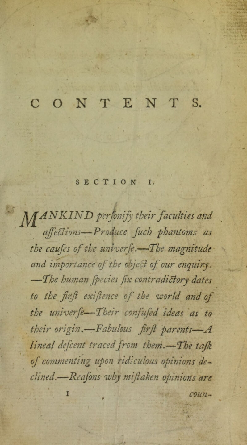 NKIND perjbnify their'faculties and affeSlions—Produce fuch phanto?ns as the caufes 'of the univerje,—The magfiitude' * • and importance of the objeSl of our enquiry, —The human fpecies fix contradiSiory dates to the firji exiftence of the world and of the univerfe—Their confufed ideas 'as to . their origin.—Fabulous firf paroits—A ' Imeal defcent tracedfrom them.—The tajk * ^ of commenting upon ridiculous opinions'de^ dined.—Reafons why miflalien opinions are I