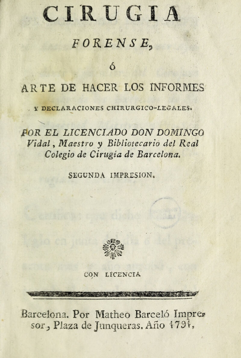 CIRUGIA ,í forense^ ó ARTE DE HACER LOS INFORMES' . ir declaraciones chirurgico-legales. JPOR EL LICENCIADO DON DOMINGO Vidal, Maestro y Bibliotecarió del Real Colegio de Cirugía de Barcelona, SEGUNDA IMPRESION, CON LICENCIA Barcelona. Por Matheo Barceló Impre® sor y Plaza de Junqueras. Año 1731,