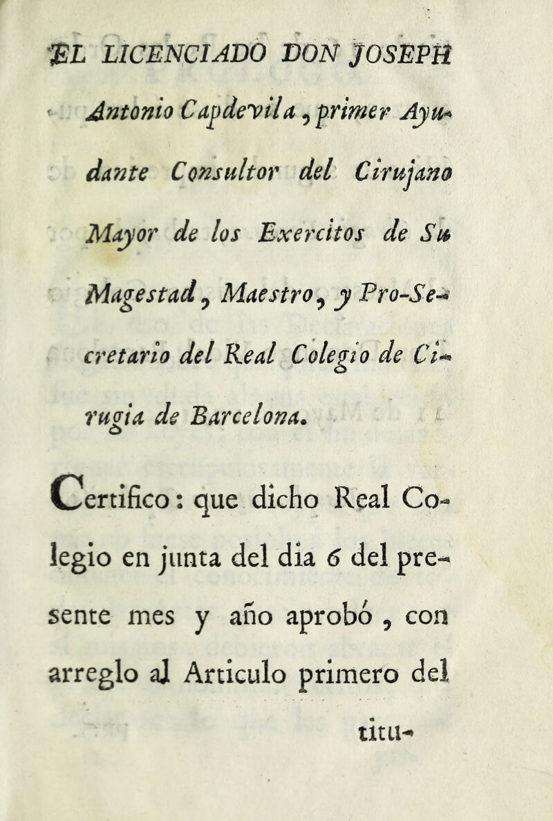 '^L LICENCIADO DON JOSEPB Antonio CdodeyUd, primer Ayth dante Consultor del Cirujmo Mayor de los Exercitos de Su Magostad , Maestro , y Tro-Se-* ere tarto del Real Colegio de Ci-* ruoia de Barcelona. o Certifico: que dicho Real Co- legio en junta del dia 6 del pre- sente mes y año aprobó , con arreglo aj Articulo primero del titu-