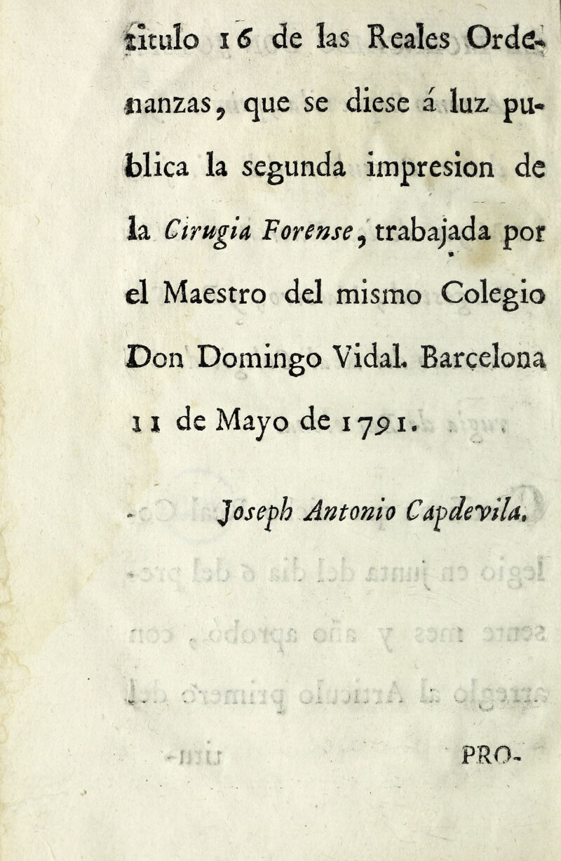 titulo de las Reales Orde-^ fianzas, que se diese a luz pu- blica la segunda impresión de hi CtrugiA trabajada por » ^ el Maestro del mismo Colegio Don Domingo Vidal. Barcelona n de Mayo de lypi. Joseph Antonio Cdpdeyila,