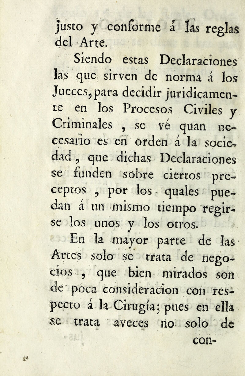 Justo y conforme a las reglas del Arte. Siendo estas Declaraciones las que, sirven de norma á los Jueces, para decidir juridicamen- te en los Procesos Civiles y Criminales , se ve quan ne- cesario es en orden á la socie^ dad, que dichas Declaraciones se funden sobre ciertos pre- ceptos , por los quales pue- dan a un mismo tiempo regir- se los unos y los otros. En la mayor parte de las Artes solo se trata de neeo- , D cios j que bien mirados son de poca consideración con res- pecto a la Cirugía 5 pues en ella se trata aveces rio solo de con-