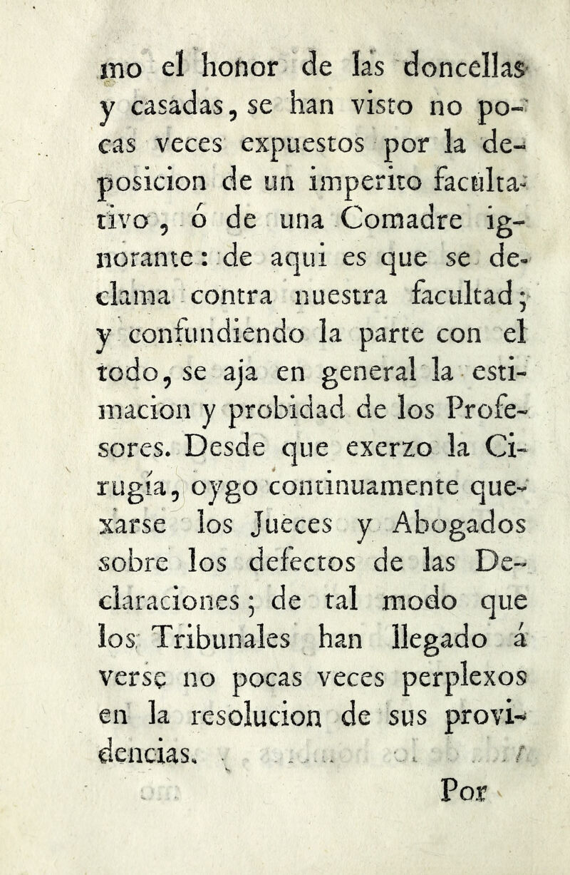 ího el honor de las doncellas- y casadas, se han visto no po- cas veces expuestos por la de- posición de un imperito faculta- tivo , ó de una Comadre ig- norante: de aquí es que se de- clama contra nuestra facultad; y confundiendo la parte con el todo, se aja en general la esti- mación y probidad de los Profe- sores. Desde que excrzo la Ci- y ■ * m rugía ,|oygo continuamente que- xarse los Jueces y Abogados sobre los defectos de las De- claraciones ; de tal modo que los; Tribunales han llegado á verse no pocas veces perplexos en la resolución de sus provi-* delicias, , ■ . . / Por