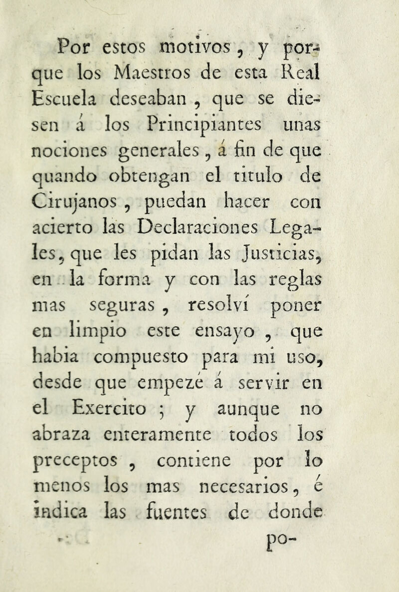 Por estos motivos, y por- que los Maestros de esta Real Escuela deseaban , que se die- sen á los Principiantes unas nociones generales , á fin de que quando obtengan el titulo de Cirujanos , puedan hacer con acierto las Declaraciones Lega- les, que les pidan las Justicias, en la forma y con las reglas mas seguras , resolví poner en limpio este ensayo que habia compuesto para mi uso, desde que empezé á servir en el Exercito ; y aunque no abraza enteramente todos los preceptos , contiene por lo menos los mas necesarios, e indica las fuentes de donde