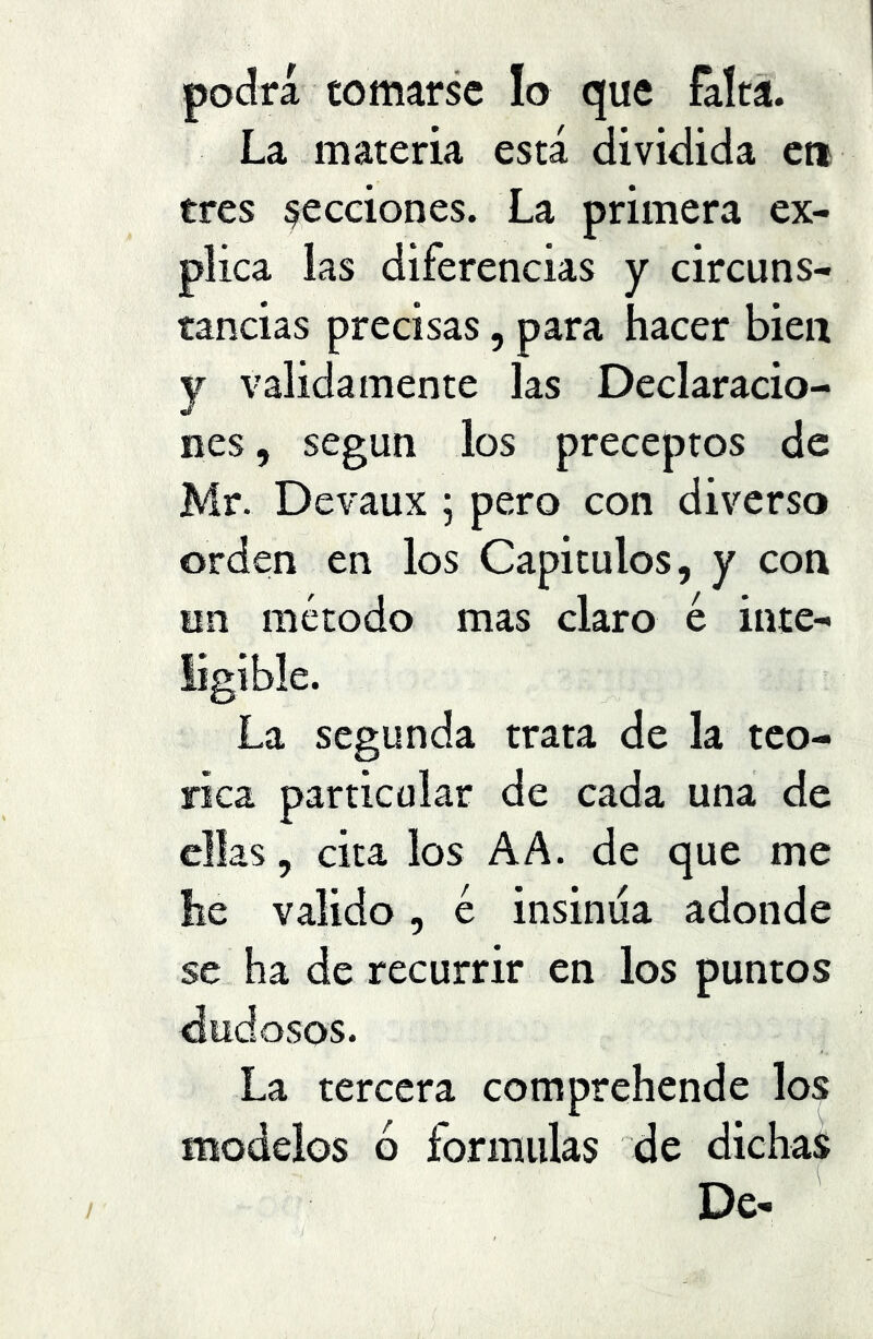 podrá tomarse lo que falta. La materia está dividida eti tres secciones. La primera ex- plica las diferencias y circuns- tancias precisas, para hacer bien y validamente las Declaracio- nes , según los preceptos de Mr. Devaux ; pero con diverso orden en los Capítulos, y con nn método mas claro é inte- La segunda trata de la teó- rica particular de cada una de ellas, cita los AA. de que me he valido, é insinúa adonde se ha de recurrir en los puntos dudosos. La tercera comprehende los modelos ó formulas de dichas De-