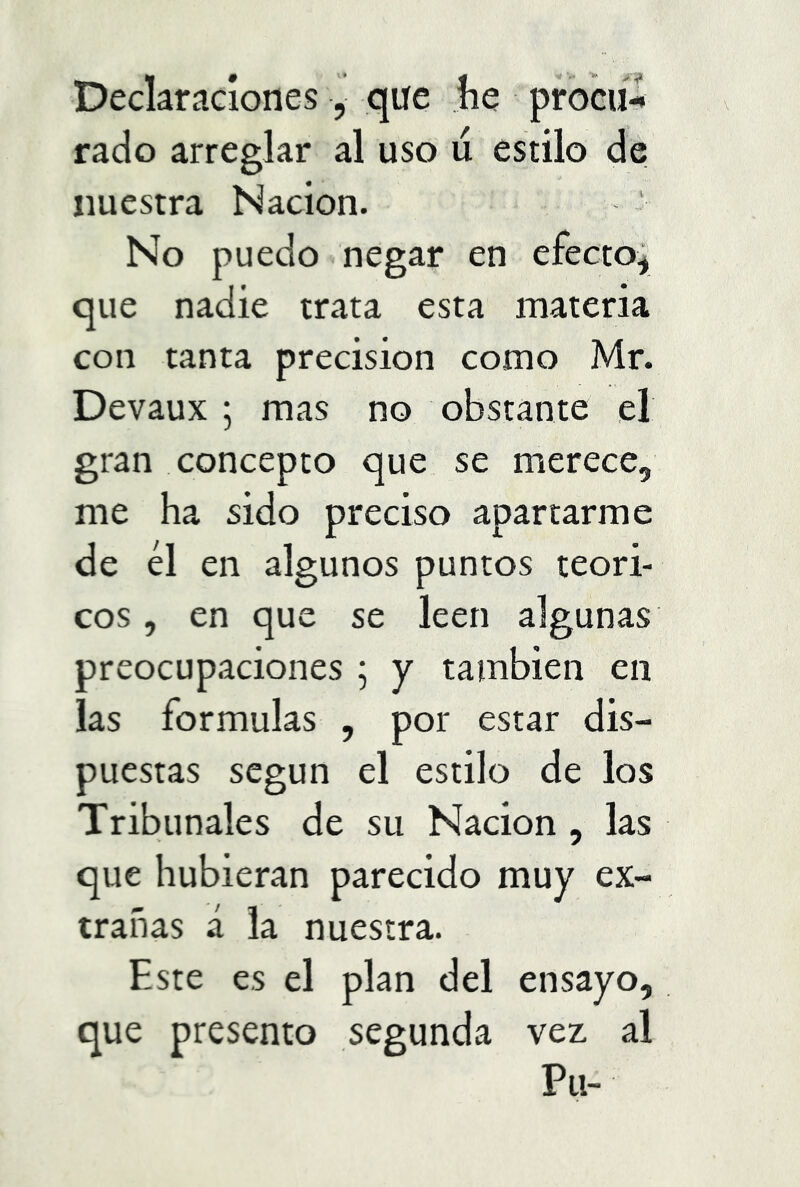 Declaraciones, que ,íie prbciíX rado arreglar al uso u estilo de nuestra Nación. No puedo negar en efecto; que nadie trata esta materia con tanta precisión como Mr. Devaux ; mas no obstante el gran concepto que se merece, me ha sido preciso apartarme de él en algunos puntos teóri- cos , en que se leen algunas preocupaciones ; y también en las formulas , por estar dis- puestas según el estilo de los Tribunales de su Nación, las que hubieran parecido muy ex- trañas á la nuestra. Este es el plan del ensayo, que presento segunda vez al Pu-