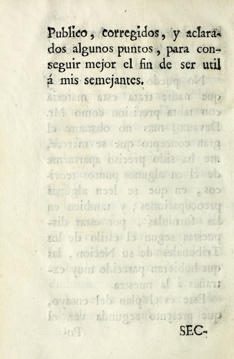 Publico, corregidos, y aclará*» dos algunos puntos , para con- seguir mejor el fin de ser utü a mis semejantes. SEC- -1