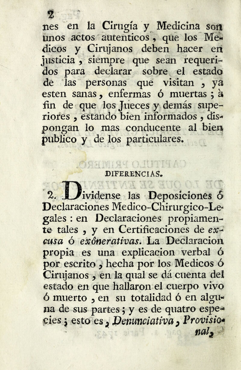t ' nes en la Cirugía y Medicina son Unos actos auténticos « que los Me-< dicos y Cirujanos deben hacer eit justicia , siempre que sean requeri- dos para declarar sobre el estado dé las personas que visitan , ya esten sanas, enfermas ó muertas ; a fin de que los Jueces y demás supe- riores , estando bien informados , dis- pongan lo mas conducente al bien publico y de los particulares. DIFERENCIAS. TI. .. % X-/ividense las Deposiciones ó Declaraciones Medico-Chirurgico-Le- gales ; en Declaraciones propiamen- te tales j y en Certificaciones de ex^ cusa ó e'xónerativas. La Declaración propia es una explicación verbal ó por escrito > hecha por los Médicos ó Cirujanos , en la qual se dá cuenta del estado en que hallaron el cuerpo vivo ó muerto , en su totalidad ó en algu- na de sus partes; y es de quatro espe- cies j esto es ¡ JDenuticiativa p Provisto'»