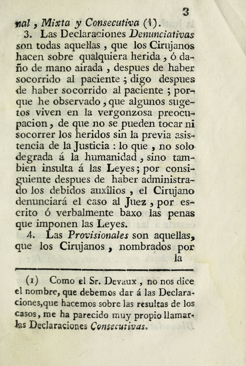 fial i Mixta y Consecutiva (4). 3. Las Declaraciones Venunciativas son todas aquellas , que los Cirujanos hacen sobre qualquiera herida, ó da- ño de mano airada , después de haber socorrido al paciente j digo después de haber socorrido al paciente ; por^ que he observado, que algunos suge- tos viven en la vergonzosa preocu-^ pación j de que no se pueden tocar ni socorrer los heridos sin la previa asis- tencia de la Justicia : lo que , no solo- degrada á la humanidad , sino tam- bién insulta á las Leyes; por consi- guiente después de haber administra- do los debidos auxilios , el Cirujano denunciará el caso al Juez , por es- crito ó verbalmente baxo las penas que imponen las Leyes. 4. Las Provisionales son aquellas, que los Cirujanos , nombrados por la ■ ■ (i) Como el Sr. Devaux , no nos dice, el nombre, que debemos dar á las Declara- ciones,que hacemos sobre las resultas de los casos, me ha parecido muy propia llamar’» fes Declaraciones C(^nsscutivas^