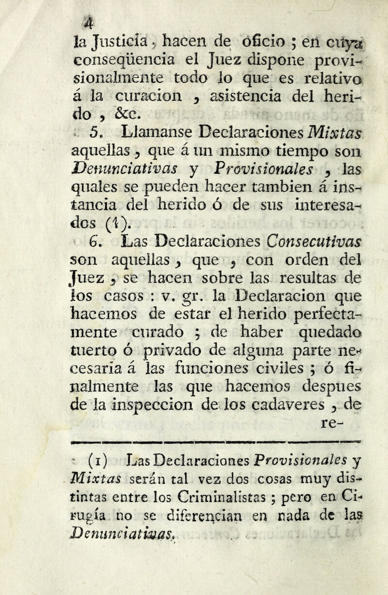 ía Justiciahacen de oficio ; en citya conseqüencia el Juez dispone provi- sionalmente todo lo que es relativo á la curación , asistencia del heri- do } &c. 5. Llamanse Declaraciones Mixtas aquellas, que á un mismo tiempo son Denunciativas y Provisionales , las quales se pueden hacer también á ins- tancia del herido ó de sus interesa- dos (1). 6. Las Declaraciones Consecutivas son aquellas , que , con orden del Juez 5 se hacen sobre las resultas de ios casos : v. gr. la Declaración que hacemos de estar el herido perfecta- mente curado ; de haber quedado tuerto ó privado de alguna parte ne-' cesarla á las funciones civiles ; ó fi- nalmente las que hacemos después de la inspección de los cadáveres , de re- ' (i) JjüsDeclaracionss Provisionales y Mixtas serán tal vea dos cosas muy dis- tintas entre los Criminalistas; pero en Ci- rugía no se diferencian en nada de las Denunciativas, i