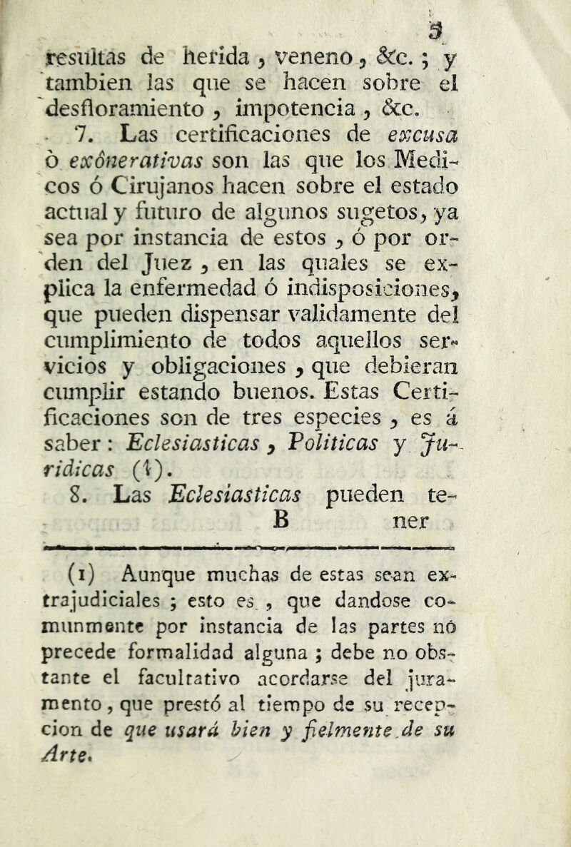 resultas de herida j veneno, &c, ; y también las que se hacen sobre el des flor amiento , impotencia , &c. • 7. Las certificaciones de excusa o exónerativas son las que los Médi- cos ó Cirujanos hacen sobre el estado actual y futuro de algunos sugetosj, ya sea por instancia de estos y ó por or- den del Juez , en las quales se ex- plica la enfermedad ó indisposiciones, que pueden dispensar validamente de! cumplimiento de todos aquellos ser- vicios y obligaciones , que debieran cumplir estando buenos. Estas Certi- ficaciones son de tres especies , es á saber: Eclesiásticas , Politicas y Ju-- ridicas (1). 8. Las Eclesiásticas pueden te- B ner (i) Aunque muchas de estas sean ex^ trajudiciales ; esto es , que dándose co- munmente por instancia de las partes nó precede formalidad alguna ; debe no obs- tante el facultativo acordarse del jura- mento, que prestó al tiempo de su recep- ción de que usará bien y fielmente.de su Arte*