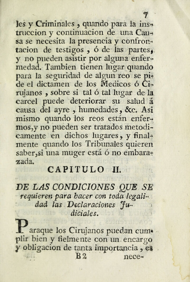 Jes y Criminales , qiiando para la ins-i' triiccion y continuación de una Caín sa se necesita la presencia y confron- tación de testigos , ó de las partes*, y no pueden asistir por alguna enfer- medad. También tienen lugar quando para la seguridad de algún reo se pi- de el dictamen de los Médicos ó Ci- rujanos , sobre si tal ó tal lugar de la cárcel puede deteriorar su salud’á causa del ayre , humedades, &c. Asi mismo quando los reos están enfer- mos,y no pueden ser tratados metódi- camente en dichos lugares, y fínal^ mente quando los Tribunales quieren saber,si una muger está ó no embara* zada. CAPITULO II. DE LAS CONDICIONES QUE SE requieren para hacer con toda legali--. dad las Declaraciones Ju- diciales. XT araque los Cirujanos puedan cum* - plir bien y fielmente con un, encargo y obligación de tanta importancia, e$ B2 nece-