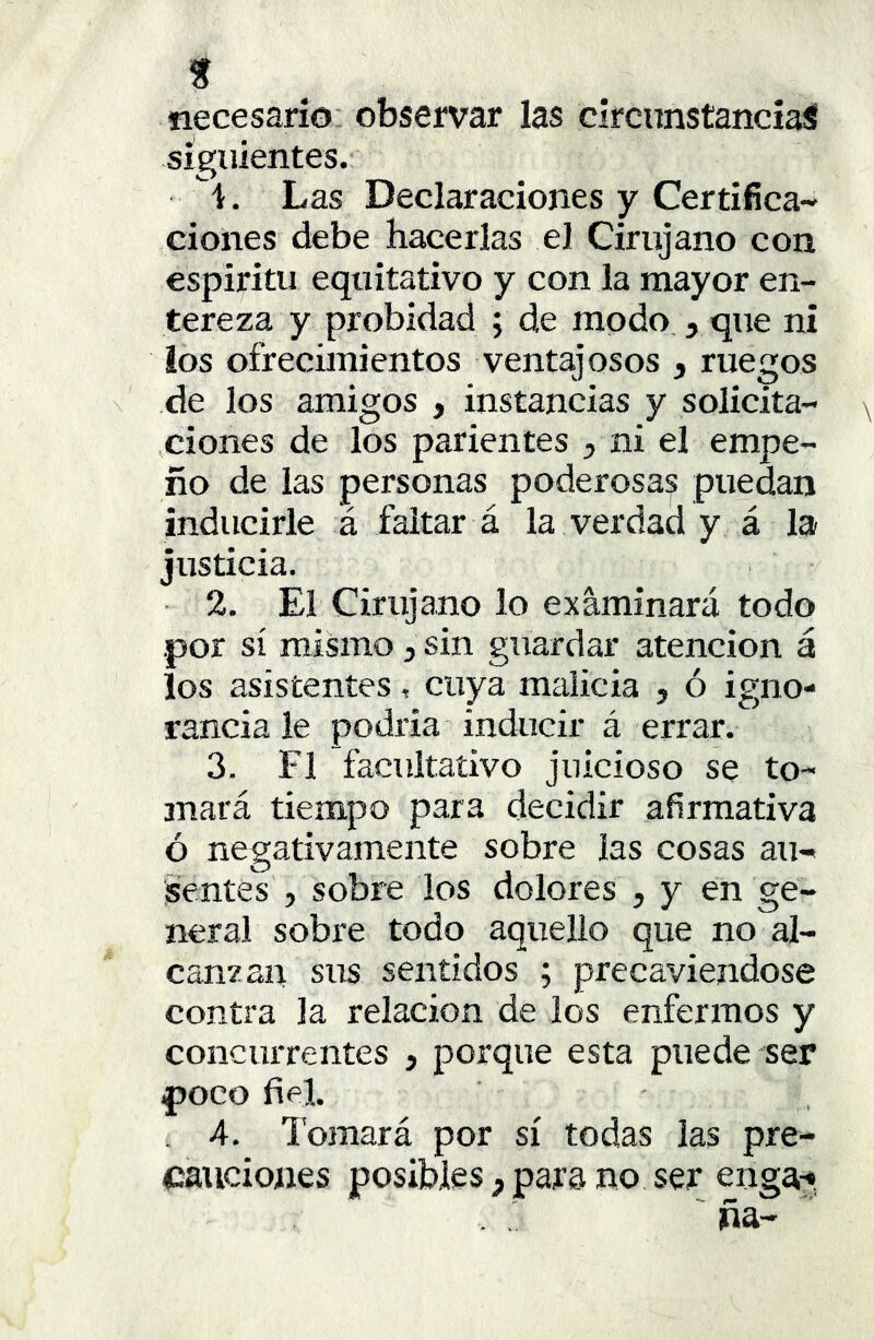 necesario observar las circunstancias siguientes. i. Las Declaraciones y Certifica- ciones debe hacerlas el Cirujano con espíritu equitativo y con la mayor en- tereza y probidad ; de modo j que ni ios ofrecimientos ventajosos , ruegos de los amigos , instancias y solicita- ciones de los parientes ^ ni el empe- ño de las personas poderosas puedan inducirle á faltar á la verdad y á la justicia. 2. El Cirujano lo examinará todo .por sí mismo, sin guardar atención á los asistentes , cuya malicia , ó igno- rancia le podría inducir á errar. 3. F1 facultativo juicioso se to- mará tiempo para decidir afirmativa ó negativamente sobre las cosas au- sentes , sobre los dolores j y en ge- neral sobre todo aquello que no al- canzan sus sentidos ; precaviéndose contra la relación de los enfermos y concurrentes , porque esta puede ser poco fiel. . 4. Tomará por sí todas las pre- cauciones posibles y para no ser enga^, ña-