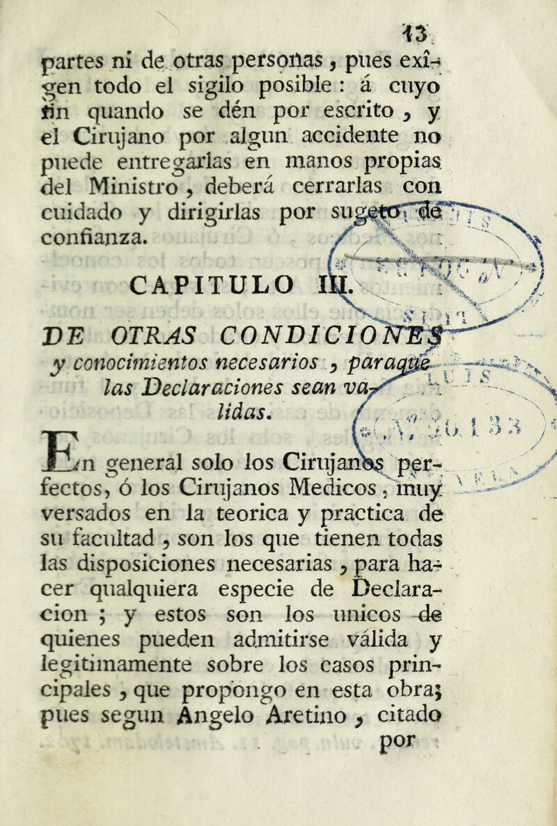 partes ni de. otras personas, pues exí-* gen todo el sigilo posible : á cuyo fin quando se dén por escrito , y el Cirujano por algún accidente no puede entregarlas en manos propias del Ministro, deberá cerrarlas con cuidado y dirigirlas por sug^^iyil3^'’5Y^ confianza. y v \ / ■■ ' .. y %. CAPITULO I m (y V' «t DE OTKAS C0NDreI y conocimientos necesariosparac E las Declaraciones sean va liáas. ? <í;' 'i'h -1,- -r ^ . I n \ A. -» n general solo los Cirujan«$^ pqr- fectos, ó los Cirujanos Médicos, muy i versados en la teórica y practica de su facultad , son los que tienen todas las disposiciones necesarias , para har cer qualquiera especie de Declara- ción ; y estos son los únicos de quienes pueden admitirse válida y legitimamente sobre los casos prin- cipales 5 que propongo en esta obra; pues según Angelo Aretino y citado por \ ■ti.