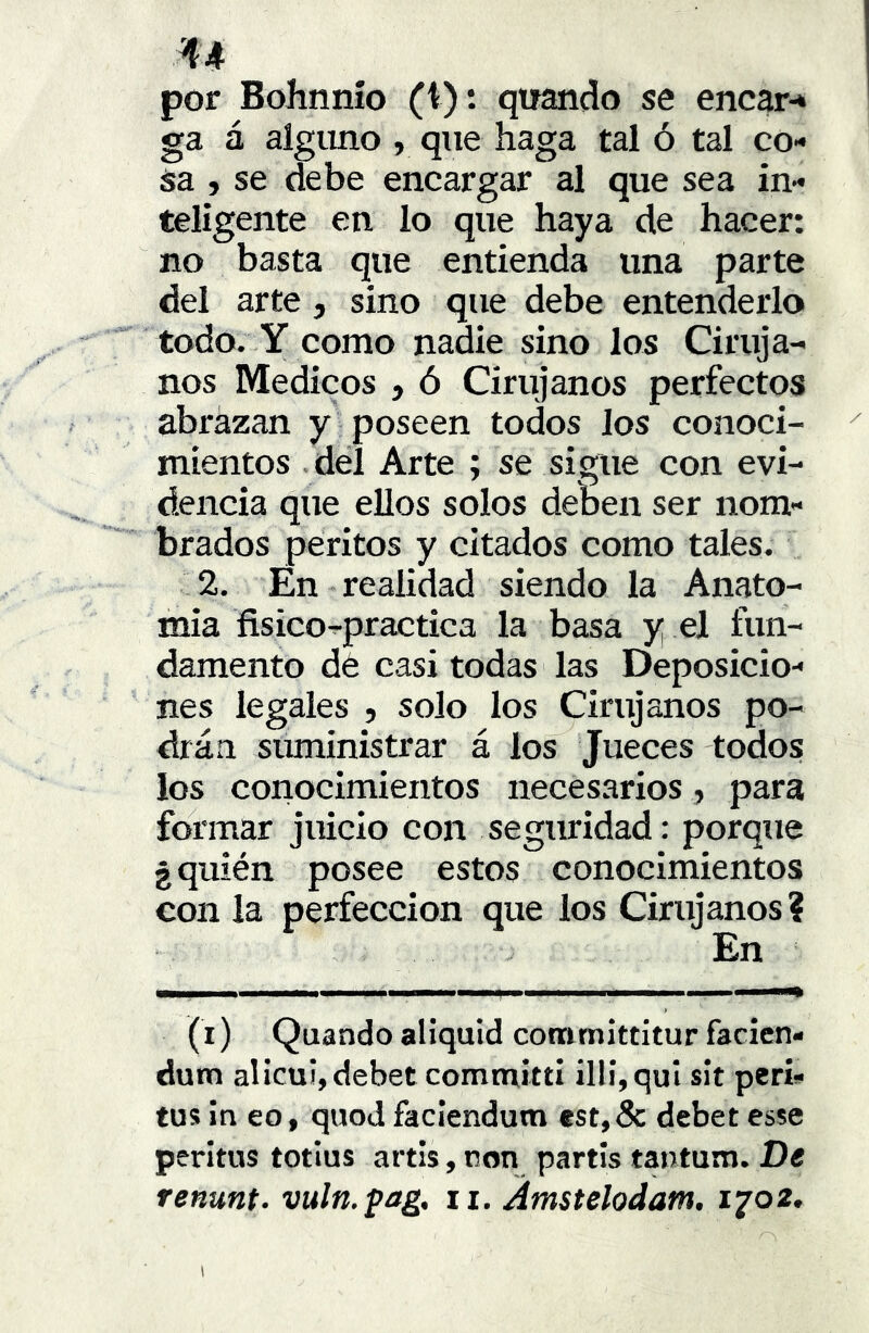 por Bolinnío (i): qiiando se encar-» ga á alguno , que haga tal ó tal co- sa , se debe encargar al que sea in- teligente en lo que haya de hacer: no basta que entienda una parte del arte, sino que debe entenderlo todo. Y como nadie sino los Ciruja- nos Médicos , ó Cirujanos perfectos abrazan y poseen todos los conoci- mientos .del Arte ; se sigue con evi- dencia que ellos solos deben ser nom- brados peritos y citados como tales. 2. En realidad siendo la Anato- mía fisico-practica la basa y el fun- damento dé casi todas las Deposicio- nes legales , solo los Cirujanos po- drán suministrar á los Jueces todos los coiiocimientos necesarios , para formar juicio con seguridad: porque ¿quién posee estos conocimientos con la perfección que los Cirujanos ? En (i) Quando aliquid committitur facicn- dum alicu!,debet committi illí,qul sít peri- tos in eo, quod faclendum cst,Sc debet esse peritos tollos artis, ron partís tantum. De renunt. vuln.fag, ii. Amstelodam. iyo2.