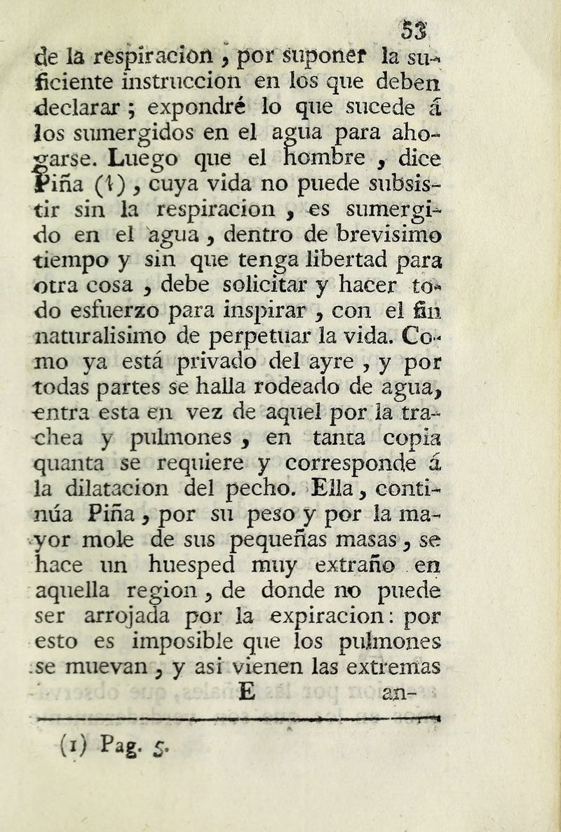 de la respiración , por suponer la su-, ficiente iustruccion en los que deben declarar ; expondré lo que sucede á los sumergidos en el agua para aho- garse. Luego que el hombre , dice riña (1) , cuya vida no puede subsis- tir sin la respiración , es sumergi- do en el agua , dentro de brevísimo tiempo y sin que tenga libertad para otra cosa , debe solicitar y hacer to« do esfuerzo para inspirar , con el fiii naturalisimo de perpetuar la vida. Co- mo ya está privado del ayre , y por todas partes se halla rodeado de agua, entra esta en vez de aquel por la tra- cliea y pulmones , en tanta copia quanta se requiere y corresponde á la dilatación del pecho. Ella, conti- núa Piña, por su peso y por la ma- yor mole de sus pequeñas masas, se hace un huésped muy extraño en aquella región , de donde no puede ser arrojada por la expiración: por esto es imposible que los pulmones .se muevan , y asi vienen las extremas E añ- T-^