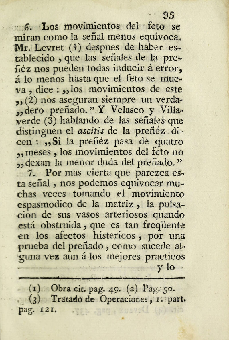 - Los movimientos del fetO: se miran como la señal menos equivoca. 'Mr. Levret (i) después de haber es- tablecido , que las señales de la pre- ñéz nos pueden todas inducir á error, á lo menos hasta que el feto se mue- va , dice : „los movimientos de este 5, (2) nos aseguran siempre un verda- ,,dero preñado. ” Y Veiasco y Villa- verde (3) hablando de las señales que distinguen el ascitis de la preñéz di- cen ; „Si la preñéz pasa de quatro „ meses, los movimientos del feto no 5,dexan la menor duda del preñado.” 7. Por mas cierta que parezca es- ta señal, nos podemos equivocar mu- chas veces tomando el movimiento espasmodico de la matriz , la pulsa- ción de sus vasos arteriosos quando está obstruida, que es tan freqüente en ios afectos histéricos, por una prueba del preñado, como sucede al- guna vez aun á los mejores prácticos y lo • - (i) Obra cit. pag. 49. (2) Pag.'50. , (3) Tratado de Operaciones, I. 'part. pag. 121.