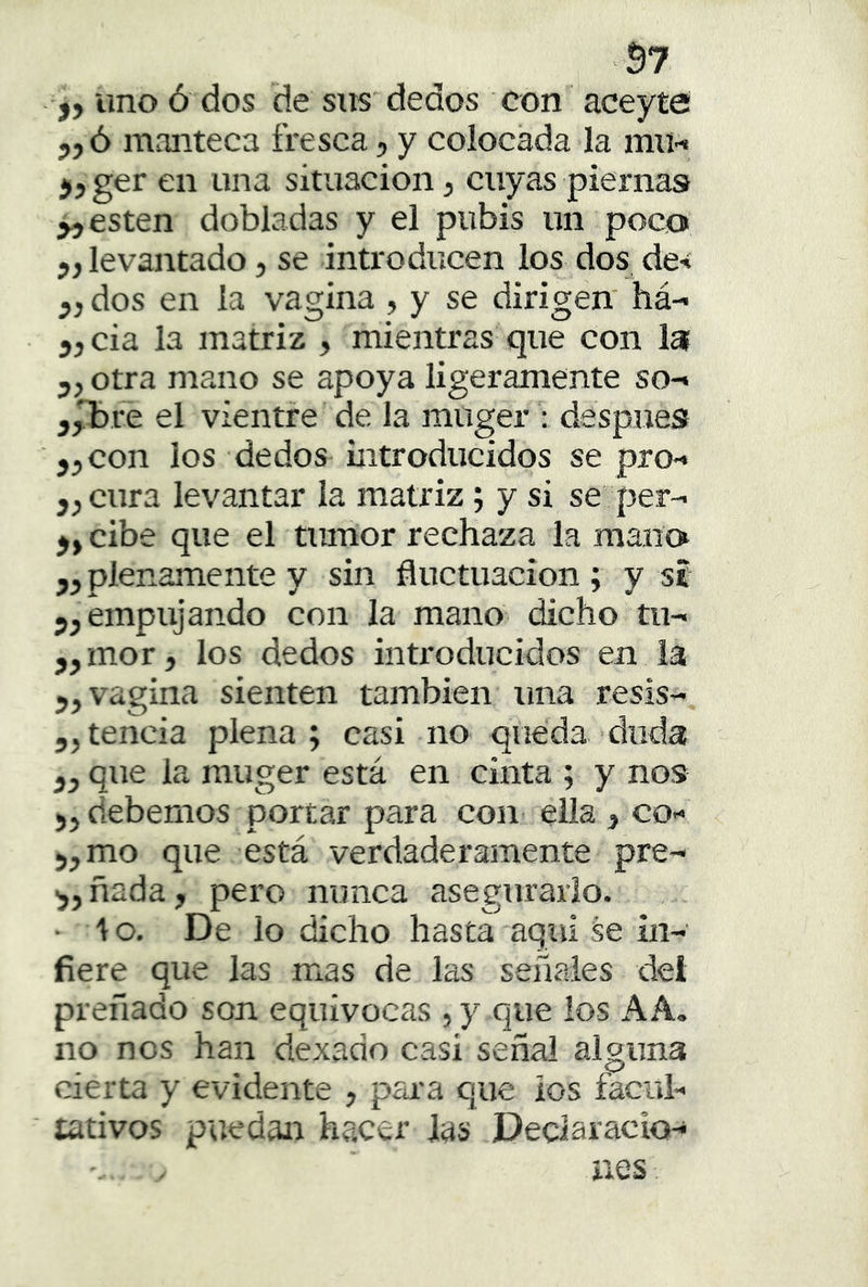 57 j, uno ó dos de sus dedos con aceyte 5jó manteca fresca, y colocada la mti« jjger en una situación, cuyas piernas ^jcsten dobladas y el pubis un poco 5, levantado, se introducen los dos de-í dos en la vagina , y se dirigen' há- cia la matriz , mientras que con la otra mano se apoya ligeramente so-» jpDi-e el vientre de la muger : después 5, con los dedos introducidos se pro-» j^cura levantar la matriz; y si se per- cibe que el tumor rechaza la mano ,5 plenamente y sin fluctuación ; y si empujando con la mano dicho tu- j,mor, los dedos introducidos en la 5, vagina sienten también una resis- 5,tencia plena; casi no queda duda que la muger está en cinta ; y nos debemos portar para con ella , co-» 5,mo que está verdaderamente pre- ñada, pero nunca asegurarlo. • lo. De lo dicho hasta aquí se in- fiere que las mas de las señales dei preñado son equivocas , y que los AA. no nos han dexado casi señal alguna cierta y evidente , pana que ios facul- tativos puedan hacer las Declaracio-