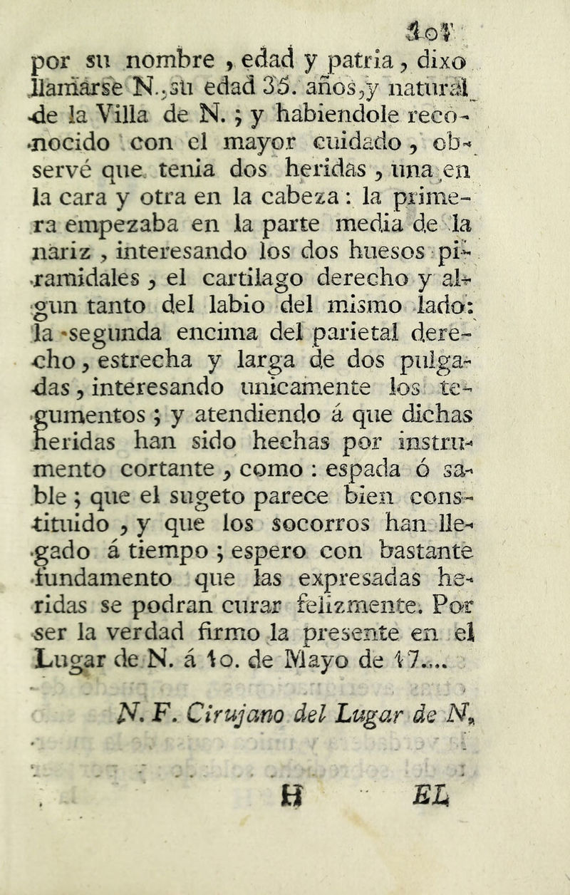 por su nombre > edad y patria, dixo .llaníárse N.,3li edad 35. años,y natural^ 4le la Villa de N.; y habiéndole reco- nocido con el mayor cuidado, ob- servé que tenia dos heridas , una en la cara y otra en la cabeza: la prime- ra empezaba en la parte media de la nariz , interesando los dos huesos pi- •ramidales , el cartílago derecho y al^r- ■gun tanto del labio del mismo lado: la -segunda encima del parietal dere- cho , estrecha y larga de dos pulga- das, interesando únicamente los te- gumentos ; y atendiendo á que dichas heridas han sido hechas por instru- mento cortante , como ; espada ó sa- ble ; que el sugeto parece bien cons- tituido , y que los socorros han lle- gado á tiempo ; espero con bastante •fundamento que las expresadas he- ridas se podran curar felizmente. Por ser la verdad firmo la presente en el Lugar de N. á lo. de Mayo de i7.,.. / F. Cirujano del Lugar de N, H el'