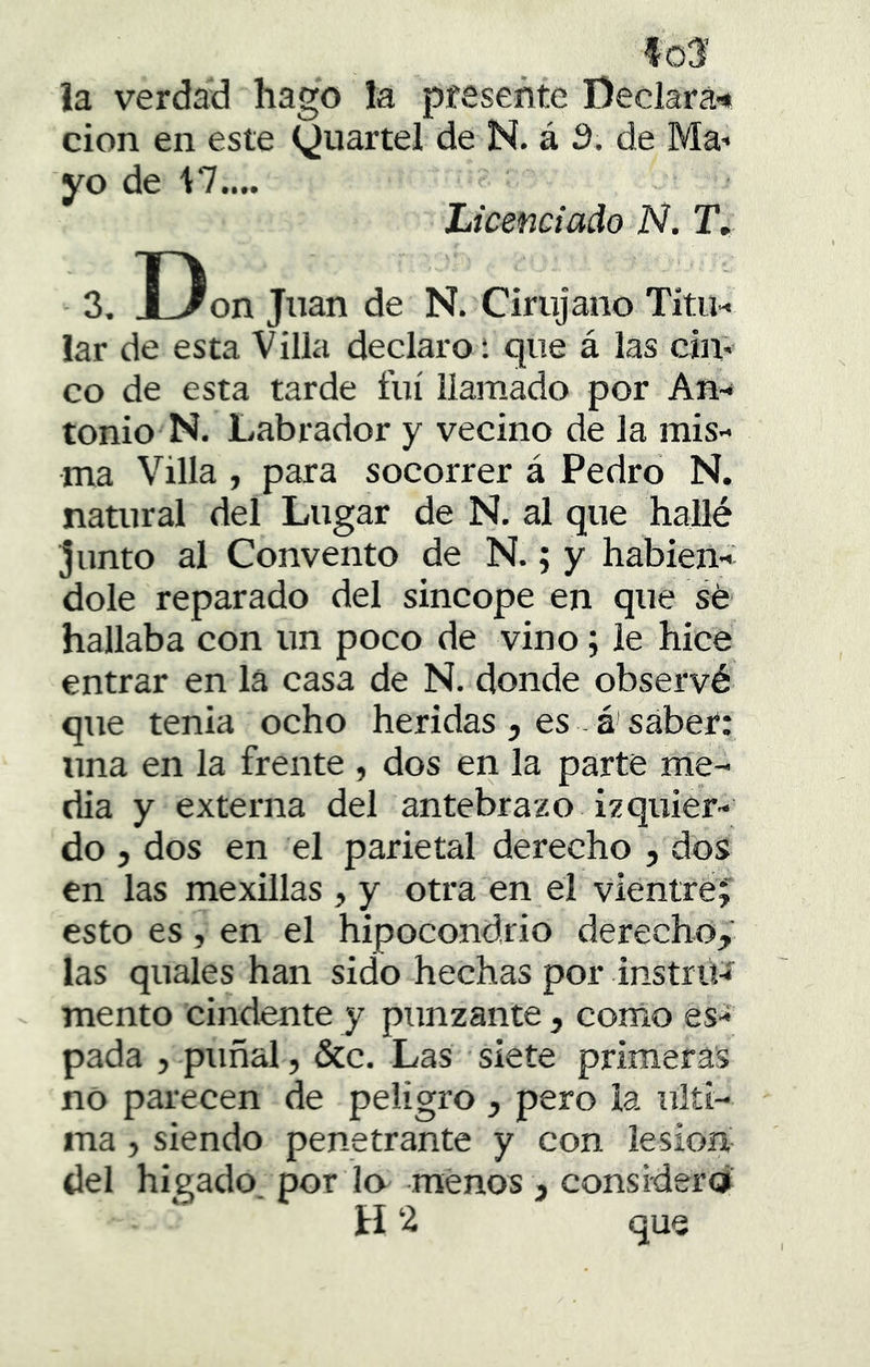 la verdad hago la presente Deciará'* cion en este (^uartel de N. á d. de Ma- yo de 1:7.... Licenciado N. T. 3, Don Juan de N. Cirujano Titu- lar de esta Villa declaro; que á las cin- co de esta tarde fui llamado por An- tonio N. Labrador y vecino de la mis- ma Villa , para socorrer á Pedro N. natural del Lugar de N. al que hallé junto al Convento de N.; y habién- dole reparado del sincope en que sé hallaba con un poco de vino; le hice entrar en la casa de N. donde observé que tenia ocho heridas , es . á' saber: una en la frente , dos en la parte me- dia y externa del antebrazo izquier- do 5 dos en el parietal derecho , dos en las mexillas , y otra en el vientre;' esto es, en el hipocondrio derecho,' las quales han sido hechas por instrü-í mentó cindente y punzante, como es- pada 5 puñal, &c. Las siete primeras no parecen de peligro , pero la ulti- ma , siendo penetrante y con lesión- del hieado por lo menos , considera H 2 que