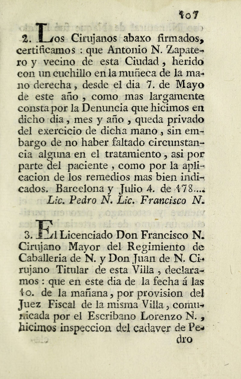 L to7 2. .l_/os Cirujanos abaxo firmados, certificamos : que Antonio N. Zapate- ro y vecino de esta Ciudad, herido con un cuchillo en la muñeca de la ma- no derecha, desde el dia 7. de Mayo de este año , como mas largameirte, consta por la Denuncia que hicimos en dicho dia, mes y año , queda privado del exercicio de dicha manosin em- bargo de no haber faltado circunstan- cia alguna en el tratamiento, asi por parte del paciente , como por la apli- cación de los remedios mas bien indi-, cados. Barcelona y Julio 4. de Lie. Pedro N. Lie. Franeiseo N, 3.E. Licenciado Don Francisco N. Cirujano Mayor del Regimiento de Caballería de N. y Don Juan de N. Ci- rujano Titular de esta Villa , declara- mos : que en este dia de la fecha á las lo. de la mañana j por provisión del Juez Fiscal de la misma Villa, comu- nicada por el Escribano Lorenzo N. , hicimos inspección del cadáver de Pe- dro