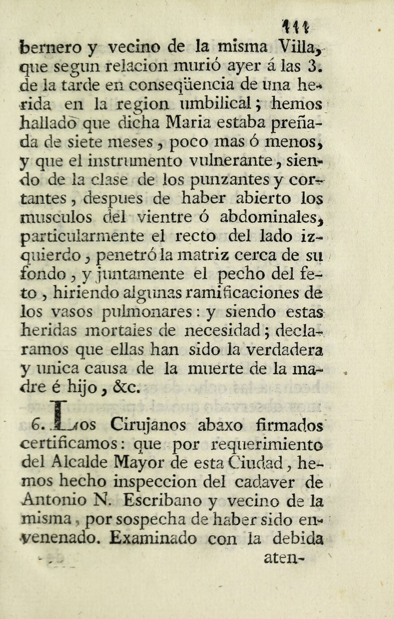 bernero y vecino de la misma ViUa^ que según relación murió ayer á las 3. de la tarde en conseqüencia de una he- rida en la región umbilical; hemos; hallado que dicha Maria estaba preña- da de siete meses, poco mas ó menos* y que el instrmnento vulnerante, sien- do de la clase de los punzantes y corr- tantes, después de haber abierto los músculos del vientre ó abdominales* particularmente el recto del lado iz- quierdo j penetró la matriz cerca de su fondo, y juntamente el pecho del fe- to , hiriendo algunas ramificaciones de los vasos pulmonares: y siendo estas, heridas mortales de necesidad; decla^ ramos que ellas han sido la verdadera y única causa de la muerte de la ma- dre é hijo, &c. 6. Los Cirujanos abaxo firmados certificamos: que por requerimiento del Alcalde Mayor de esta Ciudad, he- mos hecho inspección del cadáver de Antonio N. Escribano y vecino de la misma, por sospecha de haber sido en- venenado. Examinado con la debida aten-