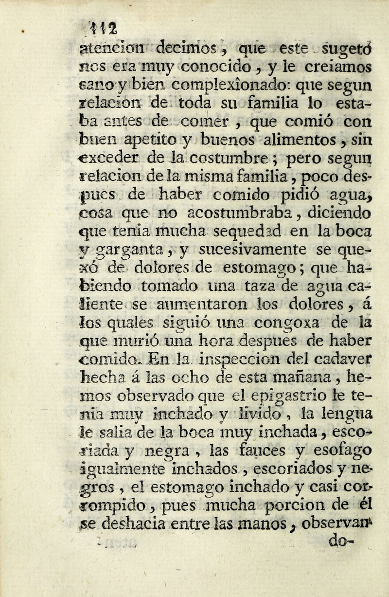 atención decimos j que este . sugetd nos era muy conocido , y ie creíamos sano y bien complexionado: que según relación de toda su familia lo esta- ba antes de comer , que comió con buen apetito y buenos alimentos > sin ■exceder de la costumbre; pero según relación de la misma familia, poco des- pués de haber comido pidió agua> cosa que no acostumbraba, diciendo que tenia mucha sequedad en la boca y garganta, y sucesivamente se que- so de dolores de estomago; que ha- biendo tomado ima taza de agua ca-^ líente, se aumentaron los dolores, a los quales siguió una congoxa de la que murió una hora después de haber comido. En Ja inspección del cadáver hecha á las ocho de esta mañana , he- mos observado que el epigastrio le te- ma miiv inchado y lívido , la lengua ie salía de la boca muy inchada, esco- riada y negra , las fauces y esófago igualmente luchados , escoriados y ne- gros , el estomago inchado y casi cor- rompido , pues mucha porción de él jse deshacía entre las manos ^ observan^ i