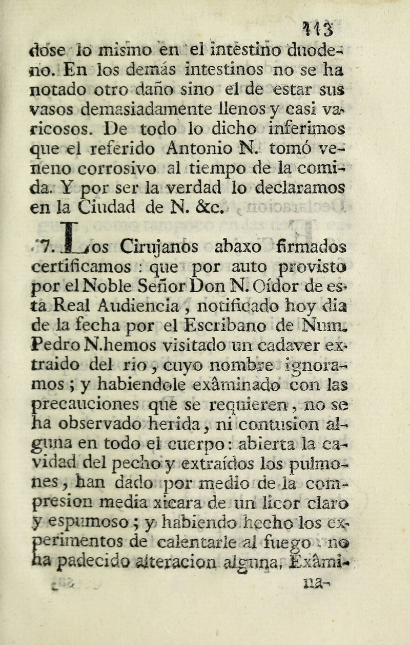 113 ddse ¡o misino en el intéstiño diiode-; íio. En los demás intestinos no se ha notado otro daño sino el de estar sus vasos demasiadamente llenos y casi va' Ticosos. De todo lo dicho inferipios que el referido Antonio N. tomó ver neno corrosivo al tiempo de la comi- da. Y por ser la verdad lo declaramos en la Ciudad de N. &c. '*7. JLíOS Cirujanos abaxo firmados certificamos ; que por auto provisto por el Noble Señor Don N. Oidor de eS' ta Real Audiencia , notificado hoy día de la fecha por el Escribano de Num. Pedro N.hemos visitado un cadáver ex* traido del rio, cuyo nombre ignora- mos ; y habiéndole examinado con las precauciones que se requieren, no se ha observado herida, ni contusión al- g!‘ na en todo el cuerpo: abierta la ca- vidad del pecho y extraídos los pulmo- nes, han dado por medio de la com- presión media xieara de un licor claro y espumoso; y habiendo hecho los ex- Eerimentos de calentarle ai fuego . no a padecido alteración alguna, Exami-
