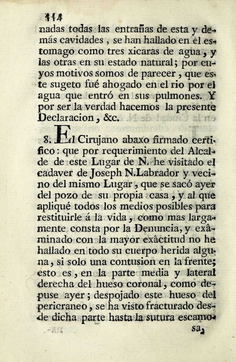 nadas todas las entrañas de esta y dé-» más cavidades , se han hallado en el es-» tomago como tres xicaras de agua , y las otras en su estado natural; por cu- yos motivos somos de parecer, que es- te sugeto fué ahogado en el rio por el agua que entró en sus pulmones. Y por ser la verdad hacemos la presente Declaración , &c. > S. Xlíl Cirujano abaxo firmado certi- fico : que por requerimiento del Alcal-* de de este Lugar de N. he visitado el cadáver de Joseph NXabrador y veci-» no del mismo Lugar, que se sacó ayer del pozo de su propia casa , y al que apliqué todos los medios posibles para restituirle á la vida, como mas larga- mente consta por la Denuncia, y exa- minado con la mayor exactitud no he hallado en todo su cuerpo herida algu- na, si solo una contusión en la frente; esto es, en la parte media y lateral derecha del hueso coronal, como de- puse ayer; despojado este hueso del pericraneo, se ha visto fracturado des- de dicha parte hasta la sutura escamcM