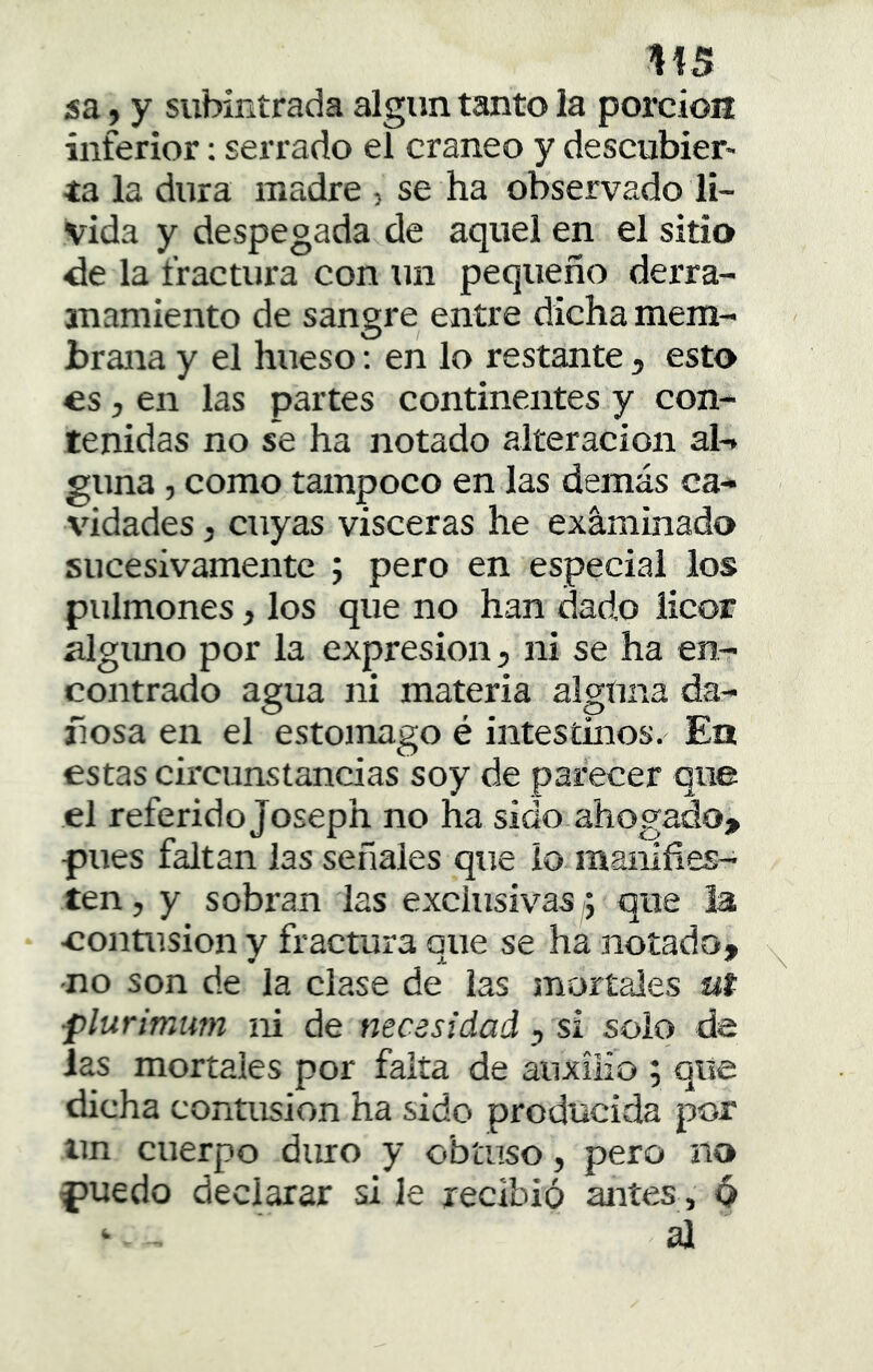 1!S sa, y subintrada algún tanto la porción inferior; serrado el cráneo y descubier- ta la dura madre , se ha observado lí- vida y despegada de aquel en el sitio de la fractura con tin pequeño derra- anamiento de sangre entre dicha mem- brana y el hueso: en lo restante, esto es, en las partes continentes y con- tenidas no se ha notado alteración al-, gima, como tampoco en las demás ca- vidades , cuyas visceras he examinado sucesivamente ; pero en especial los pulmones, los que no han dado licor nlgimo por la expresión, ni se ha en- contrado agua ni materia alguna da- ñosa en el estomago é intestinos. En estas circunstancias soy de parecer que el referid o Joseph no ha sido ahogado» piues faltan las señales que lo manifies- ten, y sobran las exclusivas ; que ia eontusion y fractura que se ha notado, -no son de la clase de las mortales ut ■plurimum ni de necesidad ^ si solo de las mortales por falta de auxilio ; que dicha contusión ha sido producida por Un cuerpo duro y obtuso, pero no fjuedo declarar si le recibió antes, 6 ‘ al