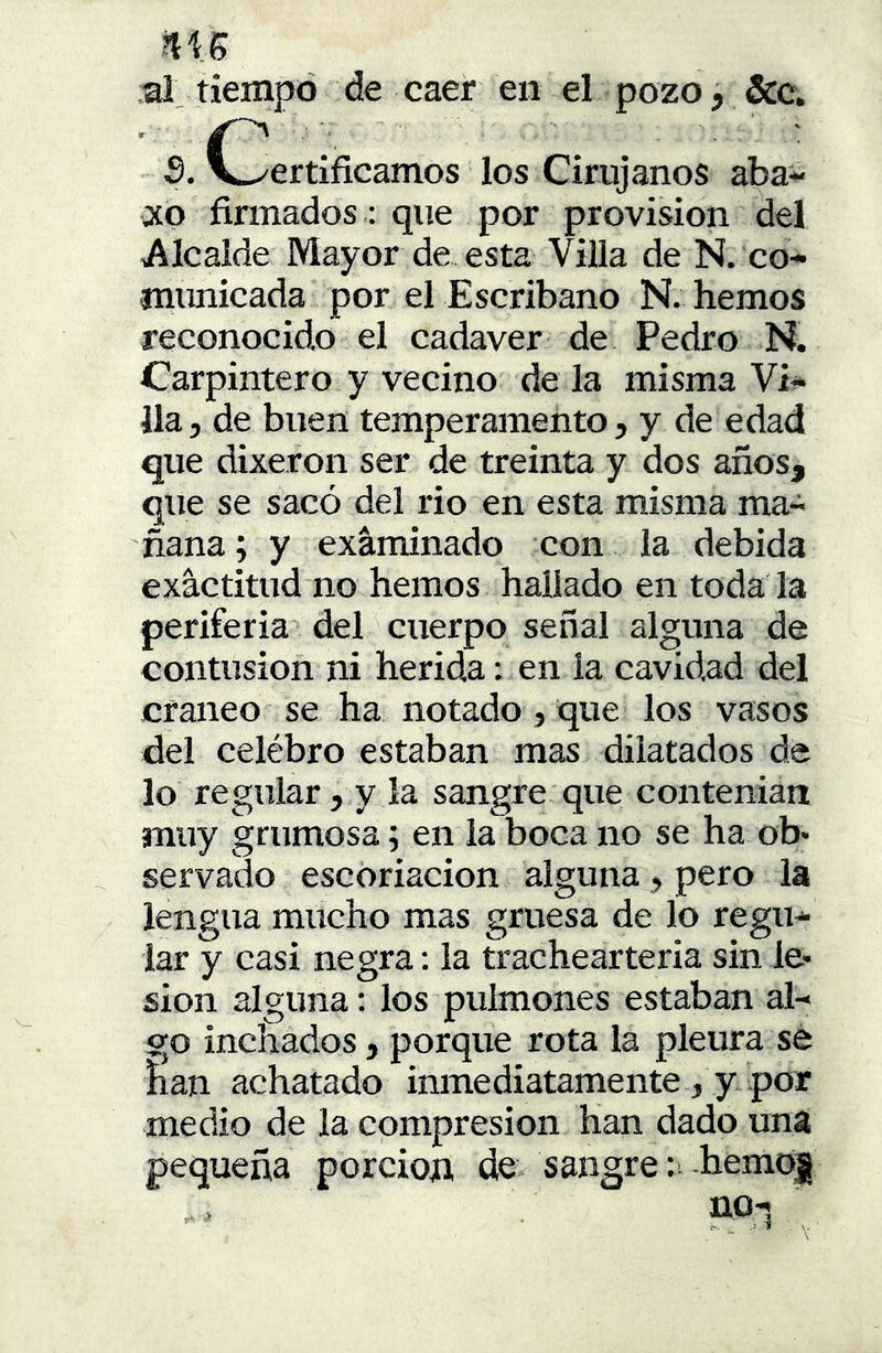 al tiempo de caer en el pozo, &c. 3. C^ertificamos los Cirujanos aba- rco firmados: que por provisión del Alcaide Mayor de esta Villa de N. co- municada por el Escribano N. hemos reconocido el cadáver de Pedro N. Carpintero y vecino déla misma Vi- lla, de buen temperamento, y de edad que dixeron ser de treinta y dos años, que se sacó del rio en esta misma ma- ñana; y exáminado con la debida exactitud no hemos hallado en toda la periferia del cuerpo señal alguna de contusión ni herida: en la cavidad del cráneo se ha notado, que los vasos del celébro estaban mas dilatados de lo regular, y la sangre que contenian muy grumosa; en la boca no se ha ob* servado escoriación alguna, pero la lengua mucho mas gruesa de lo regu- lar y casi negra: la trachearteria sin le- sión alguna; los pulmones estaban al- go incitados, porque rota la pleura se íian achatado inmediatamente , y por medio de la compresión han dado una pequeña porción de sangre:-hemoi