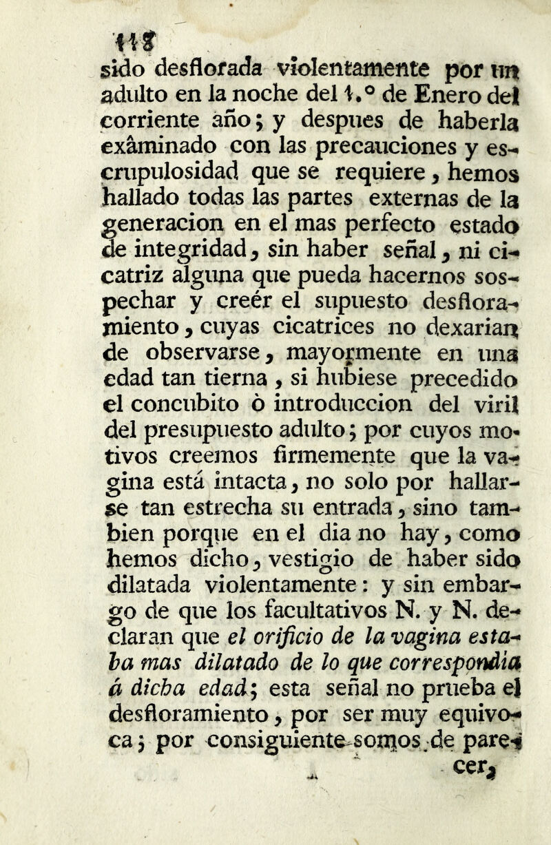 44f sido desflorada violentamente por im adulto en la noche del de Enero del corriente añoj y después de haberla examinado con las precauciones y es- cmpulosidad que se requiere, hemos hallado todas las partes externas de la generación en el mas perfecto estado de integridad5 sin haber señal, ni ci- catriz alguna que pueda hacernos sos- pechar y creér el supuesto desflora- jniento, cuyas cicatrices no dexarian! de observarse, mayoj^mente en una edad tan tierna , si hubiese precedido el concúbito ó introducción del viril del presupuesto adulto; por cuyos mo* tivos creemos firmemente que la va- gina está intacta, no solo por hallar- se tan estrecha su entrada, sino tam- bién porque en el dia no hay, como hemos dicho, vestigio de haber sido dilatada violentamente: y sin embar- go de que los facultativos N. y N. de- claran que el orificio de la vagina esta- ba mas dilatado de lo que correspondía á dicha edadj esta señal no prueba el desfloramiento, por ser muy equivo- ca 5 por consiguiente-somos ;de pare-i cer.