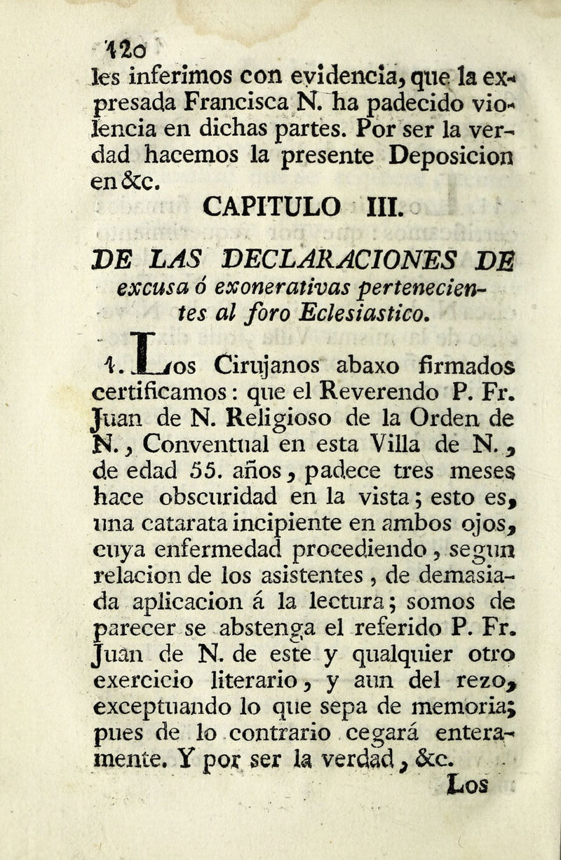 les inferimos con evidencia, que la ex- presada Francisca N. ha padecido vio- lencia en dichas partes. Por ser la ver- dad hacemos la presente Deposición en&c. CAPITULO III. DE LAS DECLARACIONES DE excusa ó exonerativas pertenecien- tes al foro Eclesiástico. 't.I./os Cirujanos abaxo firmados certificamos: que el Reverendo P. Fr. Juan de N. Religioso de la Orden de N., Conventual en esta Villa de N. , de edad 55, años , padece tres meses hace obscuridad en la vista; esto es, una catarata incipiente en ambos ojos, cuya enfermedad procediendo, según relación de los asistentes , de demasia- da aplicación á la lectura; somos de parecer se abstenga el referido P. Fr. Juan de N. de este y qualquier otro exercicio literario, y aun del rezo, exceptuando lo que sepa de memoria; pues de lo . contrario cegará entera- mente. Y por ser la verdad , &:c.