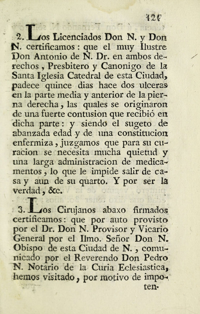 ’W JL/os Licenciados Don N. y Don N. certificamos: que el muy Ilustre Don Antonio de N. Dr. en ambos de-- rechos y Presbítero y Canónigo de la Santa Iglesia Catedral de esta Ciudad, padece quince dias hace dos ulceras en la parte media y anterior de la pier^ na derecha, las quales se originaron de una fuerte contusión que recibió en dicha parte: y siendo el sugeto de abanzada edad y de una constitución enfermiza, juzgamos que para su cu- ración se necesita mucha quietud y una larga administración de medica- mentos , lo que le impide salir de ca- sa y aun de su quarto. Y por ser la verdad, &c. S.ÍLíOs Cirujanos abaxo firmados certificamos: que por auto provisto por el Dr. Don N. Provisor y Vicario General por el limo. Señor Don N. Obispo de esta Ciudad de N., comu- nicado por el Reverendo Don Pedro N. Notario de la Curia Eclesiástica, hemos visitado; por motivo de impo-, ten-
