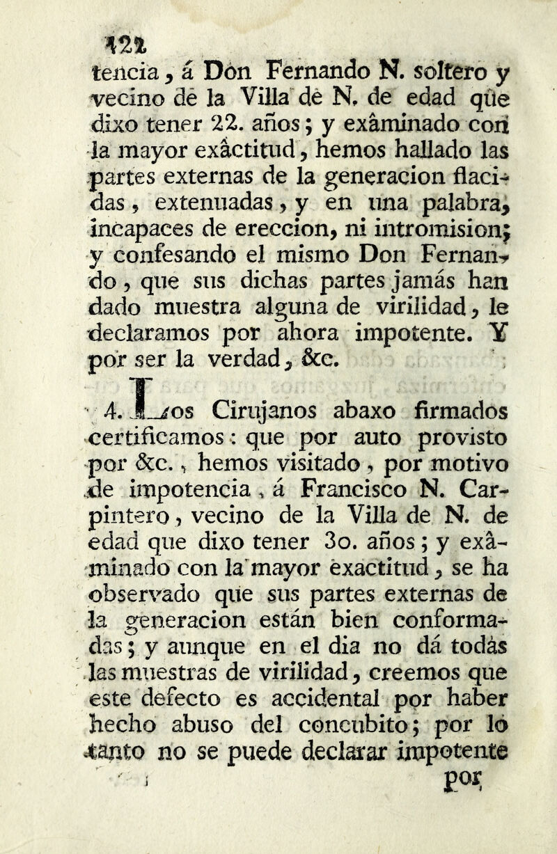 teíicia, á Dón Fernando N. soltero y vecino dé la Villa dé N, de edad qüe dixo tener 22. años; y exánxinado cori la mayor exactitud , hemos hallado las partes externas de la generación flaci- das , extenuadas, y en una palabra, incapaces de erección, ni intromisión; y confesando el mismo Don Fernán-^ do, que sus dichas partes jamas han dado muestra alguna de virilidad, le declaramos por ahora impotente. Y por ser la verdad, &e. 4. J_xos Cirujanos abaxo firmados certificamos; que por auto provisto por 5cc., hemos visitado, por motivo .de impotencia, á Francisco N. Car- pintero, vecino de la Villa de N. de edad que dixo tener 3o. años; y exa- minado con la'mayor exactitud, se ha observado qiie sus partes externas de la generación están bien conforma- das V y aunque en el dia no dá todás las muestras de virilidad, creemos que este defecto es accidental por haber hecho abuso del concúbito; por 16 Jtanto no se puede declarar impotente i por