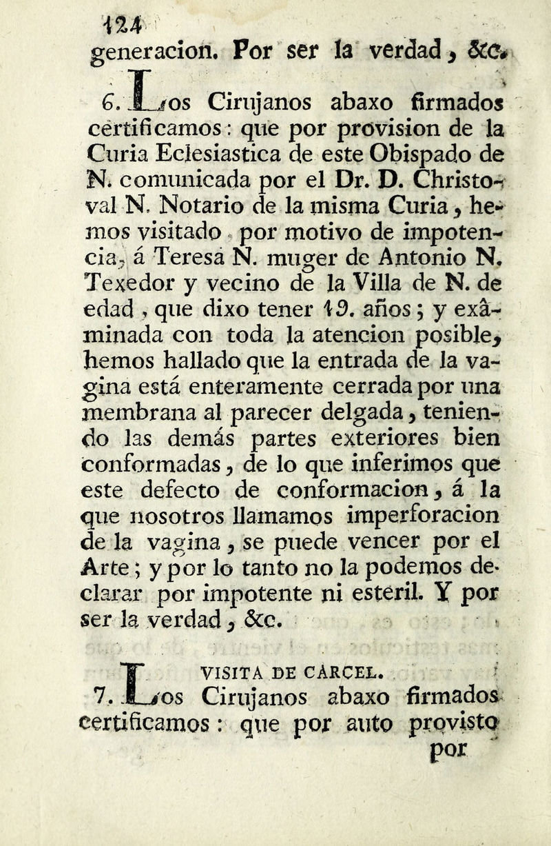 iU generación. Por ser ía verdad > 5CO* G. Íjos Girujanos abaxo firmados cértificamos: que por provisión de la Curia Eclesiástica de este Obispado de Ni comunicada por el Dr. D. Christo-i val N, Notario de la misma Curia, he- mos visitado i por motivo de impoten- cia, á Teresa N. muger de Antonio N. Texedor y vecino de la Villa de N. de edad , que dixo tener i 3. años; y exa- minada con toda la atención posible, hemos hallado que la entrada de la va- gina está enteramente cerrada por una membrana al parecer delgada, tenien- do las demás partes exteriores bien conformadas, de lo que inferimos que este defecto de conformación, á la que nosotros llamamos imperforacion de la vagina, se puede vencer por el Arte; y por lo tanto no la podemos de- clarar por impotente ni estéril. Y por ser la verdad, &c. L VISITA DE CARCEL. os Cirujanos abaxo firmados certificamos: que por auto prpvisto por