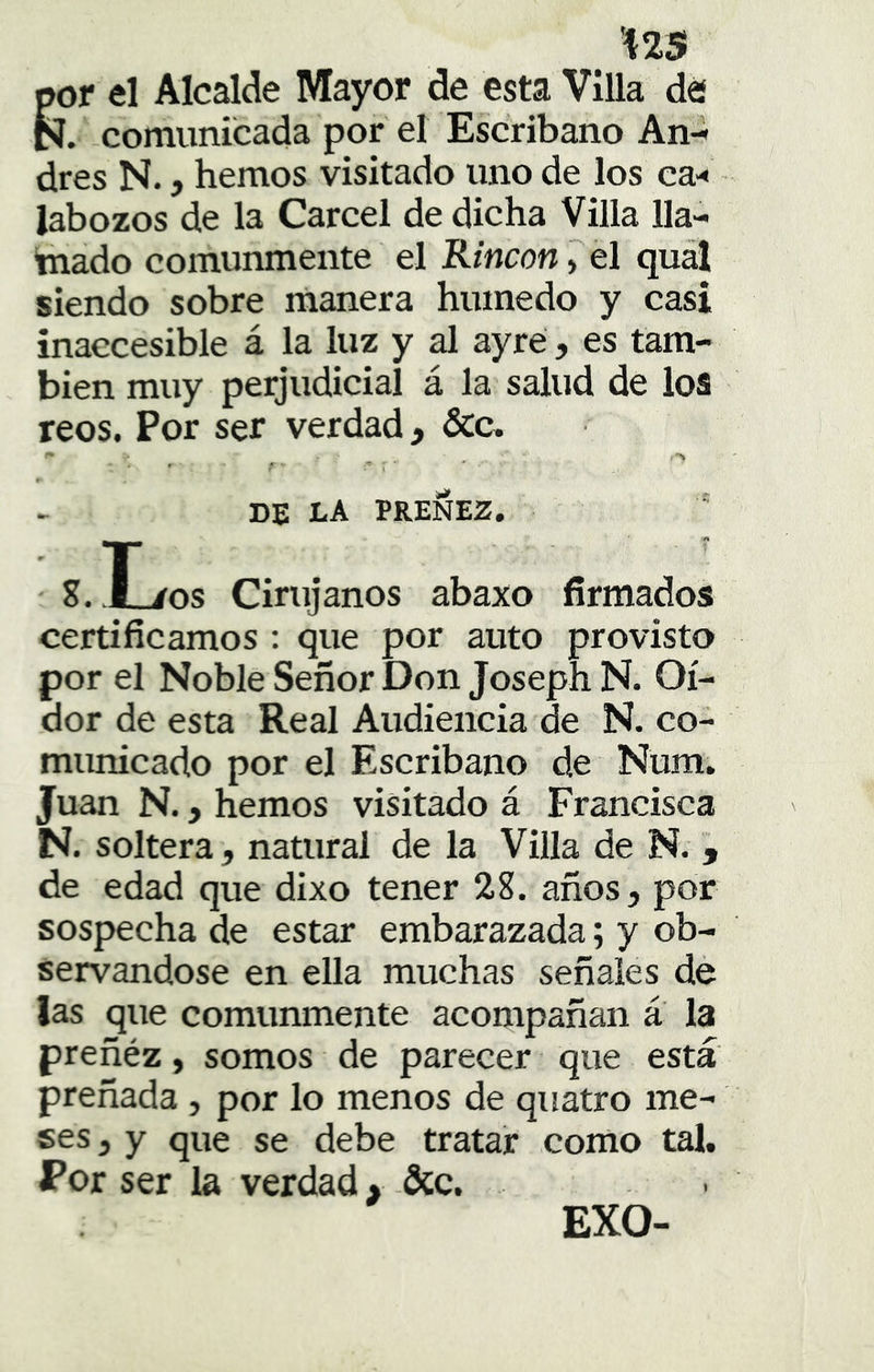 'Í2S por el Alcalde Mayor de esta Villa dé N. comunicada por el Escribano An-^ dres N., hemos visitado uno de los ca-« labozos de la Cárcel de dicha Villa lla- tnado comunmente el Rincón Tél qu^ siendo sobre rñanera húmedo y casi inaccesible á la luz y al ayré, es tam- bién muy perjudicial á la salud de loa reos. Por ser verdad, &c. f ■ ,■> , ■ ' T- \ ' ► DE LA PREÑEZ. S.H/os Cinijanos abaxo firmados certificamos : que por auto provisto por el Noble Señor Don Joseph N. Oi- dor de esta Real Audiencia de N. co- municado por el Escribano de Num. Juan N., hemos visitado á Francisca N. soltera, natural de la Villa de N. , de edad que dixo tener 28. años, por sospecha de estar embarazada; y ob- servándose en ella muchas señales de las que comunmente acompañan a la preñéz, somos de parecer que está preñada , por lo menos de quatro me- ses , y que se debe tratar como tal. JPor ser la verdad, &c. EXO-