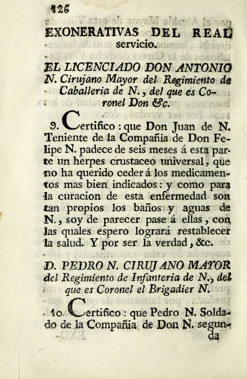 Ate ü# -- _ * ' - » EXONERATIVAS DEL REAÜ servicio •» EL LTCENCIADO DON ANTONIO N. Cirujano Mayor del Regimiento de - Caballería de N. ^ del que es Co- /. ronelDon&c. 9. V-/ertífico : que Don Juan de N. Teniente de la Compañía de Don Fe- lipe N. padece de seis meses á esta par» te un herpes crustáceo universal, que no ha querido ceder á los medicamen- tos mas bien indicados: y como para la curación de esta enfermedad son tan propios los baños y aguas de N. j soy de parecer pase á ellas, con las quales espero logrará restablecer la salud. Y por ser la verdad, &c. D. PEDRO N. CIRUJANO MATOR del Regimiento de Infantería de N.j del que es Coronel el Brigadier N. - lo. (Certifico : que Pedro N. Solda- do de ja Compañía de Don N. segun- da